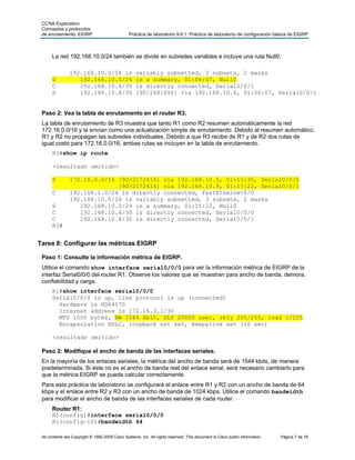 CCNA Exploration
 Conceptos y protocolos
 de enrutamiento: EIGRP                          Práctica de laboratorio 9.6.1: Práctica de laboratorio de configuración básica de EIGRP



      La red 192.168.10.0/24 también se divide en subredes variables e incluye una ruta Null0.

                192.168.10.0/24 is                   variably subnetted, 3 subnets, 2 masks
      D            192.168.10.0/24                   is a summary, 01:06:07, Null0
      C            192.168.10.4/30                   is directly connected, Serial0/0/1
      D            192.168.10.8/30                   [90/2681856] via 192.168.10.6, 01:06:07, Serial0/0/1


 Paso 2: Vea la tabla de enrutamiento en el router R3.
 La tabla de enrutamiento de R3 muestra que tanto R1 como R2 resumen automáticamente la red
 172.16.0.0/16 y la envían como una actualización simple de enrutamiento. Debido al resumen automático,
 R1 y R2 no propagan las subredes individuales. Debido a que R3 recibe de R1 y de R2 dos rutas de
 igual costo para 172.16.0.0/16, ambas rutas se incluyen en la tabla de enrutamiento.
      R3#show ip route

      <resultado omitido>

      D         172.16.0.0/16 [90/2172416] via 192.168.10.5, 01:15:35, Serial0/0/0
                              [90/2172416] via 192.168.10.9, 01:15:22, Serial0/0/1
      C         192.168.1.0/24 is directly connected, FastEthernet0/0
                192.168.10.0/24 is variably subnetted, 3 subnets, 2 masks
      D            192.168.10.0/24 is a summary, 01:15:22, Null0
      C            192.168.10.4/30 is directly connected, Serial0/0/0
      C            192.168.10.8/30 is directly connected, Serial0/0/1
      R3#


Tarea 8: Configurar las métricas EIGRP

 Paso 1: Consulte la información métrica de EIGRP.
 Utilice el comando show interface serial0/0/0 para ver la información métrica de EIGRP de la
 interfaz Serial0/0/0 del router R1. Observe los valores que se muestran para ancho de banda, demora,
 confiabilidad y carga.
      R1#show interface serial0/0/0
      Serial0/0/0 is up, line protocol is up (connected)
        Hardware is HD64570
        Internet address is 172.16.3.1/30
        MTU 1500 bytes, BW 1544 Kbit, DLY 20000 usec, rely 255/255, load 1/255
        Encapsulation HDLC, loopback not set, keepalive set (10 sec)

      <resultado omitido>

 Paso 2: Modifique el ancho de banda de las interfaces seriales.
 En la mayoría de los enlaces seriales, la métrica del ancho de banda será de 1544 kbits, de manera
 predeterminada. Si éste no es el ancho de banda real del enlace serial, será necesario cambiarlo para
 que la métrica EIGRP se pueda calcular correctamente.
 Para esta práctica de laboratorio se configurará el enlace entre R1 y R2 con un ancho de banda de 64
 kbps y el enlace entre R2 y R3 con un ancho de banda de 1024 kbps. Utilice el comando bandwidth
 para modificar el ancho de banda de las interfaces seriales de cada router.
      Router R1:
      R1(config)#interface serial0/0/0
      R1(config-if)#bandwidth 64

 All contents are Copyright © 1992-2009 Cisco Systems, Inc. All rights reserved. This document is Cisco public information.   Página 7 de 16
 