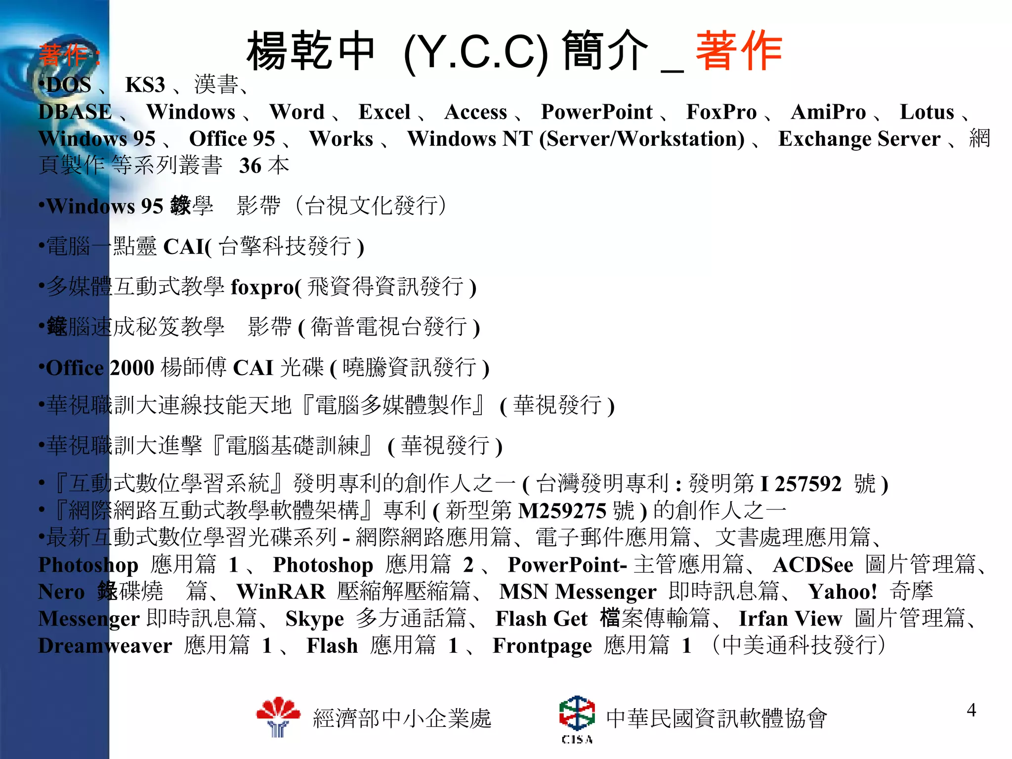 楊乾中  (Y.C.C) 簡介 _ 著作 『互動式數位學習系統』發明專利的創作人之一 ( 台灣發明專利 : 發明第 I 257592  號 ) 『網際網路互動式教學軟體架構』專利 ( 新型第 M259275 號 ) 的創作人之一 最新互動式數位學習光碟系列 - 網際網路應用篇、電子郵件應用篇、文書處理應用篇、  Photoshop  應用篇  1 、 Photoshop  應用篇  2 、 PowerPoint- 主管應用篇、 ACDSee  圖片管理篇、 Nero  光碟燒錄篇、 WinRAR  壓縮解壓縮篇、 MSN Messenger  即時訊息篇、 Yahoo!  奇摩  Messenger 即時訊息篇、 Skype  多方通話篇、 Flash Get  檔案傳輸篇、 Irfan View  圖片管理篇、 Dreamweaver  應用篇  1 、 Flash  應用篇  1 、 Frontpage  應用篇  1 （中美通科技發行） 華視職訓大進擊『電腦基礎訓練』 ( 華視發行 ) 華視職訓大連線技能天地『電腦多媒體製作』 ( 華視發行 ) Office 2000 楊師傅 CAI 光碟 ( 曉騰資訊發行 ) 電腦速成秘笈教學錄影帶 ( 衛普電視台發行 ) 多媒體互動式教學 foxpro( 飛資得資訊發行 ) 電腦一點靈 CAI( 台擎科技發行 ) Windows 95 教學錄影帶（台視文化發行） 著作 : DOS 、 KS3 、漢書、 DBASE 、 Windows 、 Word 、 Excel 、 Access 、 PowerPoint 、 FoxPro 、 AmiPro 、 Lotus 、 Windows 95 、 Office 95 、 Works 、 Windows NT (Server/Workstation) 、 Exchange Server 、網頁製作 等系列叢書  36 本 