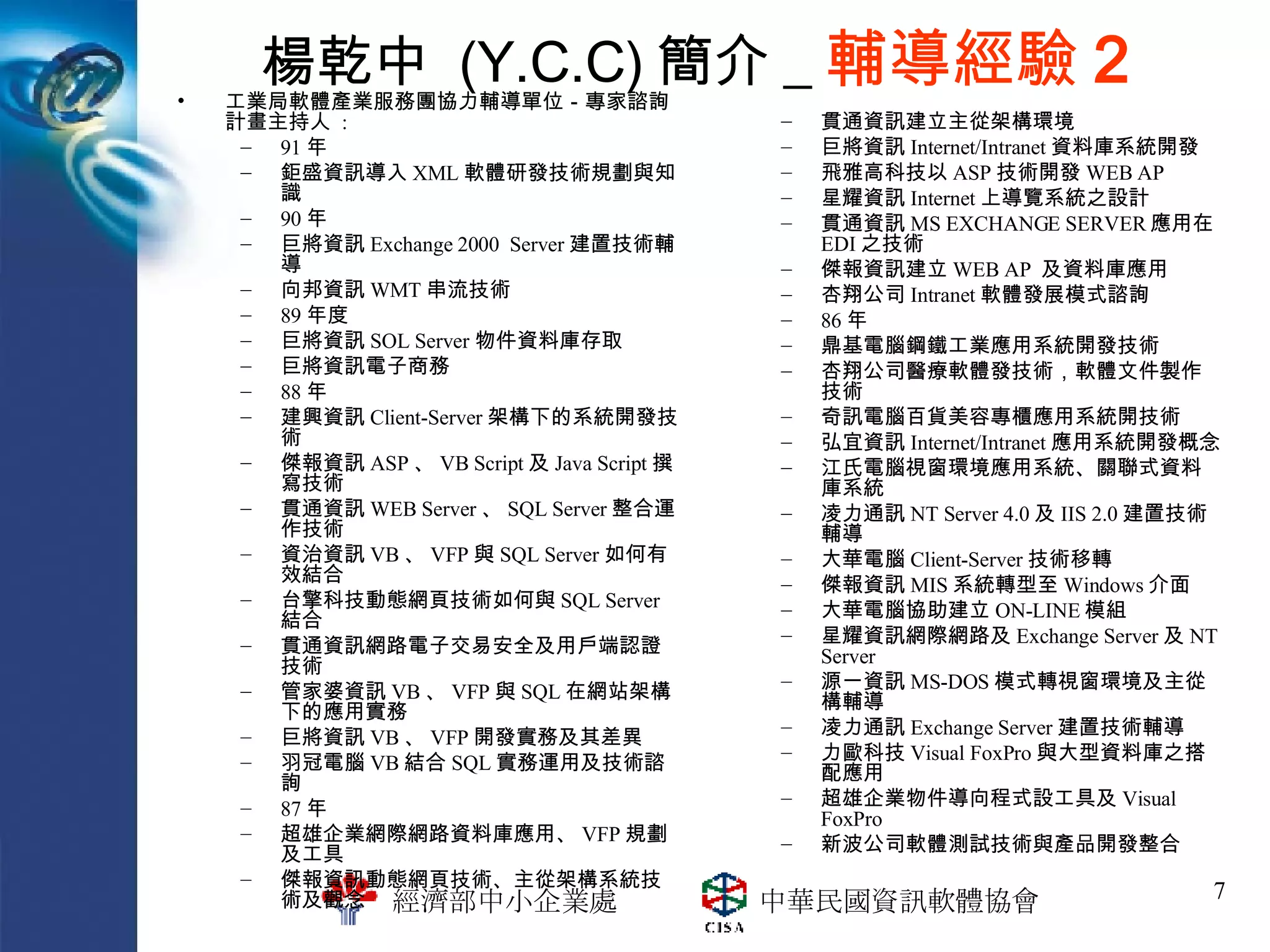 楊乾中  (Y.C.C) 簡介 _ 輔導經驗 2 工業局軟體產業服務團協力輔導單位－專家諮詢 計畫主持人  : 91 年 鉅盛資訊導入 XML 軟體研發技術規劃與知識 90 年 巨將資訊 Exchange 2000  Server 建置技術輔導 向邦資訊 WMT 串流技術 89 年度 巨將資訊 SOL Server 物件資料庫存取 巨將資訊電子商務 88 年 建興資訊 Client-Server 架構下的系統開發技術 傑報資訊 ASP 、 VB Script 及 Java Script 撰寫技術 貫通資訊 WEB Server 、 SQL Server 整合運作技術 資治資訊 VB 、 VFP 與 SQL Server 如何有效結合 台擎科技動態網頁技術如何與 SQL Server 結合 貫通資訊網路電子交易安全及用戶端認證技術 管家婆資訊 VB 、 VFP 與 SQL 在網站架構下的應用實務 巨將資訊 VB 、 VFP 開發實務及其差異 羽冠電腦 VB 結合 SQL 實務運用及技術諮詢 87 年 超雄企業網際網路資料庫應用、 VFP 規劃及工具 傑報資訊動態網頁技術、主從架構系統技術及觀念 貫通資訊建立主從架構環境 巨將資訊 Internet/Intranet 資料庫系統開發 飛雅高科技以 ASP 技術開發 WEB AP 星耀資訊 Internet 上導覽系統之設計 貫通資訊 MS EXCHANGE SERVER 應用在 EDI 之技術 傑報資訊建立 WEB AP  及資料庫應用 杏翔公司 Intranet 軟體發展模式諮詢 86 年 鼎基電腦鋼鐵工業應用系統開發技術 杏翔公司醫療軟體發技術，軟體文件製作技術 奇訊電腦百貨美容專櫃應用系統開技術 弘宜資訊 Internet/Intranet 應用系統開發概念 江氏電腦視窗環境應用系統、關聯式資料庫系統 凌力通訊 NT Server 4.0 及 IIS 2.0 建置技術輔導 大華電腦 Client-Server 技術移轉 傑報資訊 MIS 系統轉型至 Windows 介面 大華電腦協助建立 ON-LINE 模組 星耀資訊網際網路及 Exchange Server 及 NT Server 源一資訊 MS-DOS 模式轉視窗環境及主從構輔導 凌力通訊 Exchange Server 建置技術輔導 力歐科技 Visual FoxPro 與大型資料庫之搭配應用 超雄企業物件導向程式設工具及 Visual FoxPro 新波公司軟體測試技術與產品開發整合 