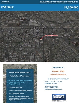 DOWNTOWN OPPORTUNITY
FOR SALE
DEVELOPMENT OR INVESTMENT OPPORTUNITY
$7,200,000
217 N 6th St, 213 N 6th St, 207 N 6th St,
205 N 6th St & 201 N 6h St
Las Vegas, NV 89101
•	 .82 acres (35,719 sq.ft.)
•	 This is a rare assemblage of this size
•	 C-2 Commercial Zoning
•	 Located near the Fremont Street
Hotels, Zappos Headquarters and The
Ogden Residences
PRESENTED BY
THOMAS DEAN
COMMERCIAL/RESIDENTIAL
COLDWELL BANKER PREMIER REALTY
10120 S Eastern Ave, Suite 100
Henderson, NV 89052
Office: 702.458.7070
Cell: 702.449.3256
thomas.dean@cbvegas.com
.82 ACRES
Mulitple Parcel Assemblage
217 N 6th St Et Al
 