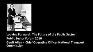 Looking Forward: The Future of the Public Sector
Public Sector Forum 2016
Geoff Allan - Chief Operating Officer National Transport
Commission
 