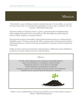 Life Science Addiction Treatment Center
Mission
Mental health is a state of well-being in which the individual realizes his or her own abilities, can cope with
the normal stresses of life, can work productively and fruitfully and is able to make a contribution to his or her
community. - World Health Organization
Life Science Addiction Treatment Center is a private, residential facility for English-speaking
adults struggling with alcohol and/or drug addiction. We offer highly personalized inpatient
services of short-, moderate-, or long-term duration.
Our goal is the provision of responsible, evidence-based treatment practices in a professional and
affordable manner. Teaching constructive life skills is a primary means of discontinuing harmful or
self-limiting behaviour, as well as in achieving successful levels of personal, social and occupational
functioning.
Finally, we hope to foster personal growth in supporting these complimentary goals: rehabilitation,
maintenance of positive change, promotion of mental wellness.
Objectives
Provide current information and conceptions surrounding addiction
Assist in the identification of maladaptive response patterns
Facilitate the adoption of more effective coping skills
Provide follow-up recommendations and referrals
Continue to improve services through professional training and development
Establish resource networks within the therapeutic community
Health is a state of complete physical, mental and social well-being and not merely the absence of disease or
infirmity. - World Health Organization
 