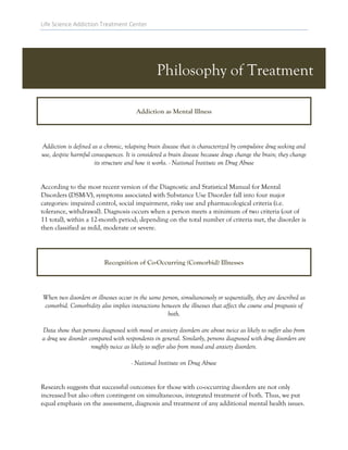 Life Science Addiction Treatment Center
Philosophy of Treatment
Addiction as Mental Illness
Addiction is defined as a chronic, relapsing brain disease that is characterized by compulsive drug seeking and
use, despite harmful consequences. It is considered a brain disease because drugs change the brain; they change
its structure and how it works. - National Institute on Drug Abuse
According to the most recent version of the Diagnostic and Statistical Manual for Mental
Disorders (DSM-V), symptoms associated with Substance Use Disorder fall into four major
categories: impaired control, social impairment, risky use and pharmacological criteria (i.e.
tolerance, withdrawal). Diagnosis occurs when a person meets a minimum of two criteria (out of
11 total), within a 12-month period; depending on the total number of criteria met, the disorder is
then classified as mild, moderate or severe.
Recognition of Co-Occurring (Comorbid) Illnesses
When two disorders or illnesses occur in the same person, simultaneously or sequentially, they are described as
comorbid. Comorbidity also implies interactions between the illnesses that affect the course and prognosis of
both.
Data show that persons diagnosed with mood or anxiety disorders are about twice as likely to suffer also from
a drug use disorder compared with respondents in general. Similarly, persons diagnosed with drug disorders are
roughly twice as likely to suffer also from mood and anxiety disorders.
- National Institute on Drug Abuse
Research suggests that successful outcomes for those with co-occurring disorders are not only
increased but also often contingent on simultaneous, integrated treatment of both. Thus, we put
equal emphasis on the assessment, diagnosis and treatment of any additional mental health issues.
 