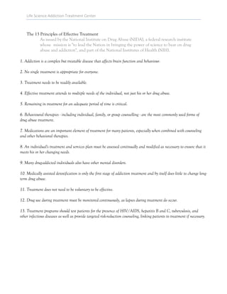 Life Science Addiction Treatment Center
The 13 Principles of Effective Treatment
As issued by the National Institute on Drug Abuse (NIDA), a federal research institute
whose mission is "to lead the Nation in bringing the power of science to bear on drug
abuse and addiction", and part of the National Institutes of Health (NIH).
1. Addiction is a complex but treatable disease that affects brain function and behaviour.
2. No single treatment is appropriate for everyone.
3. Treatment needs to be readily available.
4. Effective treatment attends to multiple needs of the individual, not just his or her drug abuse.
5. Remaining in treatment for an adequate period of time is critical.
6. Behavioural therapies - including individual, family, or group counselling - are the most commonly used forms of
drug abuse treatment.
7. Medications are an important element of treatment for many patients, especially when combined with counseling
and other behavioral therapies.
8. An individual's treatment and services plan must be assessed continually and modified as necessary to ensure that it
meets his or her changing needs.
9. Many drug-addicted individuals also have other mental disorders.
10. Medically assisted detoxification is only the first stage of addiction treatment and by itself does little to change long-
term drug abuse.
11. Treatment does not need to be voluntary to be effective.
12. Drug use during treatment must be monitored continuously, as lapses during treatment do occur.
13. Treatment programs should test patients for the presence of HIV/AIDS, hepatitis B and C, tuberculosis, and
other infectious diseases as well as provide targeted risk-reduction counseling, linking patients to treatment if necessary.
 