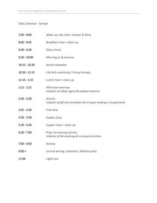 Life Science Addiction Treatment Center
Daily Schedule - Sample
7:00 - 8:00 Wake up, tidy room, shower & dress
8:00 - 8:45 Breakfast meal + clean-up
9:00 - 9:30 Daily chores
9:30 - 10:00 Morning air & exercise
10:15 - 10:30 Active relaxation
10:30 - 12:15 Life skills workshop / Group therapy
12:15 - 1:15 Lunch meal + clean-up
1:15 - 2:15 Afternoon exercise
rotation of indoor (gym) & outdoor exercise
2:30 - 3:30 Activity
rotation of off-site recreation & in-house readings / assignments
3:45 - 4:30 Free time
4:30 - 5:00 Supper prep.
5:30 - 6:30 Supper meal + clean-up
6:30 - 7:00 Prep. for evening activity
rotation of AA meetings & in-house activities
7:00 - 9:00 Activity
9:00 + Journal writing, relaxation, bedtime prep.
11:00 Lights out
 