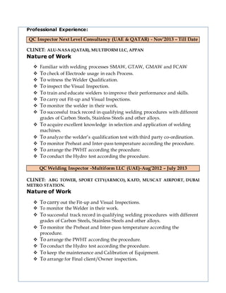 Professional Experience:
QC Inspector Next Level Consultancy (UAE & QATAR) - Nov’2013 – Till Date
CLINET: ALU-NASA (QATAR), MULTIFORM LLC, APPAN
Nature of Work
 Familiar with welding processes SMAW, GTAW, GMAW and FCAW
 To check of Electrode usage in each Process.
 To witness the Welder Qualification.
 To inspect the Visual Inspection.
 To train and educate welders to improve their performance and skills.
 To carry out Fit-up and Visual Inspections.
 To monitor the welder in their work.
 To successful track record in qualifying welding procedures with different
grades of Carbon Steels, Stainless Steels and other alloys.
 To acquire excellent knowledge in selection and application of welding
machines.
 To analyze the welder’s qualification test with third party co-ordination.
 To monitor Preheat and Inter-pass temperature according the procedure.
 To arrange the PWHT according the procedure.
 To conduct the Hydro test according the procedure.
QC Welding Inspector -Multiform LLC (UAE)-Aug’2012 – July 2013
CLINET: ABG TOWER, SPORT CITY(ARMCO), KAFD, MUSCAT AIRPORT, DUBAI
METRO STATION.
Nature of Work
 To carry out the Fit-up and Visual Inspections.
 To monitor the Welder in their work.
 To successful track record in qualifying welding procedures with different
grades of Carbon Steels, Stainless Steels and other alloys.
 To monitor the Preheat and Inter-pass temperature according the
procedure.
 To arrange the PWHT according the procedure.
 To conduct the Hydro test according the procedure.
 To keep the maintenance and Calibration of Equipment.
 To arrange for Final client/Owner inspection.
 