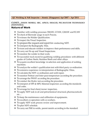 QC Welding & Ndt Inspector – Atomic (Singapore) Apr’2007 – Apr’2011
CLINET: EXXON MOBILE, SRC, APECO, SMAGIII, PEC.MATCOR TECHNOLOGY
(INDONESIA)
Nature of Work
 Familiar with welding processes SMAW, GTAW, GMAW and FCAW
 To check of Electrode usage in each Process.
 To witness the Welder Qualification.
 To inspect the Visual Inspection.
 To prepare the request and report for conducting NDT.
 To interpret the Radiography Film.
 To train and educate welders to improve their performance and skills.
 To carry out Fit-up and Visual Inspections.
 To monitor the welder in their work.
 To successful track record in qualifying welding procedures with different
grades of Carbon Steels, Stainless Steels and other alloys.
 To acquire excellent knowledge in selection and application of welding
machines.
 To analyze the welder’s qualification test with third party co-ordination.
 To extensive experience in interpretation of Radiographic Films.
 To calculate the NDT co-ordination and weld repair.
 To monitor Preheat and Inter-pass temperature according the procedure.
 To arrange the PWHT according the procedure.
 To conduct the Hydro test according the procedure.
 To interpret of DPI & MPI, Material inspection according the standards
and codes.
 To arrange for final client/owner inspection.
 To apply NDT task in oil and petrochemical structural, pharmaceuticals
etc…
 To keep the maintenance and calibration of equipments.
 To excellent co-operation with co-workers.
 To apply NDT work process review and improvement.
 To plan NDT schedule.
 To carry out PMI in welds, parent metals according to the standard.
 