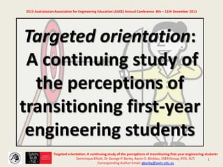 1
2013 Australasian Association for Engineering Education (AAEE) Annual Conference 8th – 11th December 2013
Targeted orientation:
A continuing study of
the perceptions of
transitioning first-year
engineering students
Targeted orientation: A continuing study of the perceptions of transitioning first-year engineering students
Dominique Elliott, Dr George P. Banky, Aaron S. Blicblau, ESER Group, FEIS, SUT,
Corresponding Author Email: gbanky@swin.edu.au
 