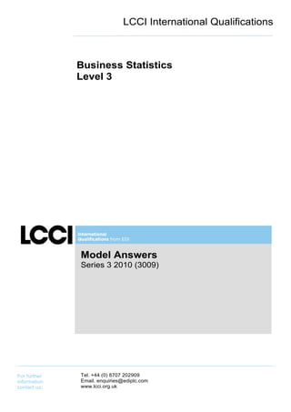 LCCI International Qualifications



              Business Statistics
              Level 3




              Model Answers
              Series 3 2010 (3009)




For further   Tel. +44 (0) 8707 202909
information   Email. enquiries@ediplc.com
contact us:   www.lcci.org.uk
 