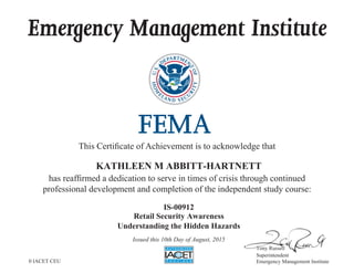Emergency Management Institute
This Certificate of Achievement is to acknowledge that
has reaffirmed a dedication to serve in times of crisis through continued
professional development and completion of the independent study course:
Tony Russell
Superintendent
Emergency Management Institute
KATHLEEN M ABBITT-HARTNETT
IS-00912
Retail Security Awareness
Understanding the Hidden Hazards
Issued this 10th Day of August, 2015
0 IACET CEU
 