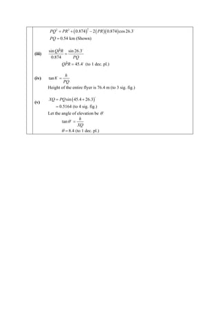 PQ 2 = PR 2 + ( 0.874 ) − 2 ( PR )( 0.874 ) cos 26.3
                                2


         PQ = 0.54 km (Shown)

             ˆ
        sin QPR sin 26.3
(iii)           =
         0.874      PQ
                 ˆ
               QPR = 45.4 (to 1 dec. pl.)

                 h
(iv)    tan 8 =
                PQ
        Height of the entire flyer is 76.4 m (to 3 sig. fig.)

        XQ = PQ sin ( 45.4 + 26.3)
(v)
            = 0.5164 (to 4 sig. fig.)
        Let the angle of elevation be θ
                          h
                tan θ =
                         XQ
                θ = 8.4 (to 1 dec. pl.)
 