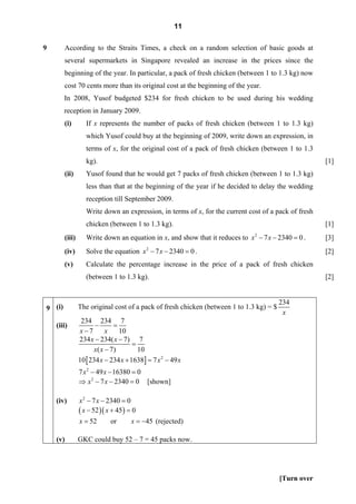 11

9       According to the Straits Times, a check on a random selection of basic goods at
        several supermarkets in Singapore revealed an increase in the prices since the
        beginning of the year. In particular, a pack of fresh chicken (between 1 to 1.3 kg) now
        cost 70 cents more than its original cost at the beginning of the year.
        In 2008, Yusof budgeted $234 for fresh chicken to be used during his wedding
        reception in January 2009.
        (i)        If x represents the number of packs of fresh chicken (between 1 to 1.3 kg)
                   which Yusof could buy at the beginning of 2009, write down an expression, in
                   terms of x, for the original cost of a pack of fresh chicken (between 1 to 1.3
                   kg).                                                                               [1]
        (ii)       Yusof found that he would get 7 packs of fresh chicken (between 1 to 1.3 kg)
                   less than that at the beginning of the year if he decided to delay the wedding
                   reception till September 2009.
                   Write down an expression, in terms of x, for the current cost of a pack of fresh
                   chicken (between 1 to 1.3 kg).                                                     [1]
        (iii)      Write down an equation in x, and show that it reduces to x 2 − 7 x − 2340 = 0 .    [3]
        (iv)       Solve the equation x 2 − 7 x − 2340 = 0 .                                          [2]
        (v)        Calculate the percentage increase in the price of a pack of fresh chicken
                   (between 1 to 1.3 kg).                                                             [2]


                                                                                         234
9 (i)           The original cost of a pack of fresh chicken (between 1 to 1.3 kg) = $
                                                                                          x
                 234 234 7
    (iii)              −      =
                x−7        x    10
                234 x − 234( x − 7) 7
                                      =
                      x( x − 7)         10
                10 [ 234 x − 234 x + 1638] = 7 x 2 − 49 x
                7 x 2 − 49 x − 16380 = 0
                ⇒ x 2 − 7 x − 2340 = 0 [shown]

    (iv)        x 2 − 7 x − 2340 = 0
                ( x − 52 )( x + 45) = 0
                x = 52      or       x = −45 (rejected)

    (v)         GKC could buy 52 – 7 = 45 packs now.




                                                                                         [Turn over
 