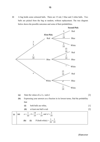 15



11   A bag holds some coloured balls. There are 15 red, 3 blue and 2 white balls. Two
     balls are picked from the bag at random, without replacement. The tree diagram
     below shows the possible outcomes and some of their probabilities.
                                                                     Second Pick
                                                            b           Red
                                          First Pick        3
                                              Red          19           Blue
                           3
                           4                                2
                                                                       White
                                                           19
                                                                15
                                                                19      Red
                            3                                    2
                           20                                   19
                                             Blue                       Blue

                                                                c
                                                                       White

                                                           15
                           a                                            Red
                                                           19


                                            White          d            Blue

                                                            1
                                                                       White
                                                           19

     (a)    State the values of a, b, c and d.                                                  [2]
     (b)    Expressing your answers as a fraction in its lowest terms, find the probability
            that
            (i)       both balls are white,                                                     [1]
            (ii)      at least one ball is red.                                                 [2]
                    1     14     2          3
11   (a)   a=         , b= , c=    and d =
                   10     19    19         19
                                                    1 1
           (b)       (i)        P (both white) =     ×
                                                   10 19




                                                                                   [Turn over
 