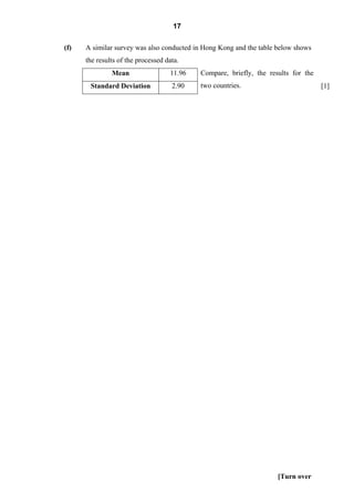 17

(f)   A similar survey was also conducted in Hong Kong and the table below shows
      the results of the processed data.
               Mean                 11.96   Compare, briefly, the results for the
       Standard Deviation            2.90   two countries.                          [1]




                                                                     [Turn over
 