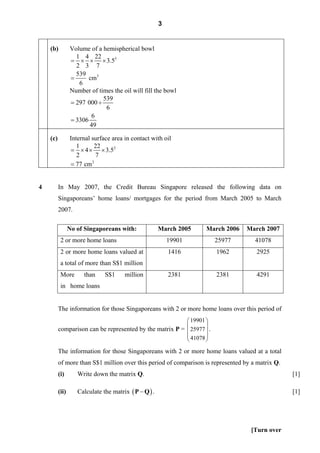 3


    (b)          Volume of a hemispherical bowl
                   1 4 22
                 = × × × 3.53
                   2 3 7
                   539
                 =      cm3
                    6
                 Number of times the oil will fill the bowl
                             539
                 = 297 000 ÷
                              6
                         6
                 = 3306
                        49

    (c)          Internal surface area in contact with oil
                    1      22
                 = × 4 × × 3.52
                    2       7
                 = 77 cm  2




4         In May 2007, the Credit Bureau Singapore released the following data on
          Singaporeans’ home loans/ mortgages for the period from March 2005 to March
          2007.

                 No of Singaporeans with:              March 2005   March 2006    March 2007
           2 or more home loans                            19901        25977        41078
           2 or more home loans valued at                  1416         1962         2925
           a total of more than S$1 million
           More       than     S$1     million             2381         2381         4291
           in home loans


          The information for those Singaporeans with 2 or more home loans over this period of
                                                          ⎛ 19901 ⎞
          comparison can be represented by the matrix P = ⎜ 25977 ⎟ .
                                                          ⎜       ⎟
                                                          ⎜ 41078 ⎟
                                                          ⎝       ⎠
          The information for those Singaporeans with 2 or more home loans valued at a total
          of more than S$1 million over this period of comparison is represented by a matrix Q.
          (i)       Write down the matrix Q.                                                      [1]

          (ii)      Calculate the matrix ( P − Q ) .                                              [1]




                                                                                   [Turn over
 