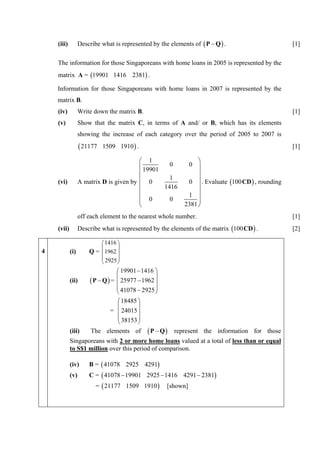 (iii)         Describe what is represented by the elements of ( P − Q ) .                      [1]

    The information for those Singaporeans with home loans in 2005 is represented by the
    matrix A = (19901 1416 2381) .

    Information for those Singaporeans with home loans in 2007 is represented by the
    matrix B.
    (iv)          Write down the matrix B.                                                         [1]
    (v)           Show that the matrix C, in terms of A and/ or B, which has its elements
                  showing the increase of each category over the period of 2005 to 2007 is
                   ( 21177   1509 1910 ) .                                                         [1]

                                         ⎛ 1                     ⎞
                                         ⎜ 19901   0         0 ⎟
                                         ⎜                       ⎟
                                                   1
    (vi)          A matrix D is given by ⎜ 0                 0 ⎟ . Evaluate (100 CD ) , rounding
                                         ⎜       1416            ⎟
                                         ⎜                       ⎟
                                         ⎜ 0                 1 ⎟
                                         ⎜         0             ⎟
                                         ⎝                  2381 ⎠
                  off each element to the nearest whole number.                                    [1]
    (vii)         Describe what is represented by the elements of the matrix (100 CD ) .           [2]

                           ⎛ 1416 ⎞
4           (i)        Q = ⎜ 1962 ⎟
                           ⎜      ⎟
                           ⎜ 2925 ⎟
                           ⎝      ⎠
                                   ⎛ 19901 − 1416 ⎞
            (ii)       ( P − Q ) = ⎜ 25977 − 1962 ⎟
                                   ⎜              ⎟
                                   ⎜ 41078 − 2925 ⎟
                                   ⎝              ⎠
                                   ⎛ 18485 ⎞
                                = ⎜ 24015 ⎟
                                   ⎜       ⎟
                                   ⎜ 38153 ⎟
                                   ⎝       ⎠
            (iii)      The elements of        (P − Q)   represent the information for those
            Singaporeans with 2 or more home loans valued at a total of less than or equal
            to S$1 million over this period of comparison.

            (iv)       B = ( 41078 2925 4291)
            (v)        C = ( 41078 − 19901 2925 − 1416 4291 − 2381)
                         = ( 21177 1509 1910 )        [shown]
 