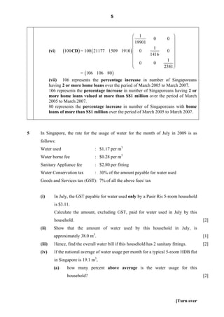 5



                                                         ⎛ 1                        ⎞
                                                         ⎜ 19901   0            0 ⎟
                                                         ⎜                          ⎟
                                                                   1
            (vi)     (100 CD ) = 100 ( 21177 1509 1910 ) ⎜ 0
                                                         ⎜
                                                                                0 ⎟
                                                                                    ⎟
                                                                 1416
                                                         ⎜                          ⎟
                                                         ⎜ 0                    1 ⎟
                                                         ⎜         0                ⎟
                                                         ⎝                     2381 ⎠
                               = (106 106 80 )
            (vii) 106 represents the percentage increase in number of Singaporeans
            having 2 or more home loans over the period of March 2005 to March 2007.
            106 represents the percentage increase in number of Singaporeans having 2 or
            more home loans valued at more than S$1 million over the period of March
            2005 to March 2007.
            80 represents the percentage increase in number of Singaporeans with home
            loans of more than S$1 million over the period of March 2005 to March 2007.



5   In Singapore, the rate for the usage of water for the month of July in 2009 is as
    follows:
    Water used                        : $1.17 per m3
    Water borne fee                   : $0.28 per m3
    Sanitary Appliance fee            : $2.80 per fitting
    Water Conservation tax            : 30% of the amount payable for water used
    Goods and Services tax (GST): 7% of all the above fees/ tax


    (i)        In July, the GST payable for water used only by a Pasir Ris 5-room household
               is $3.11.
               Calculate the amount, excluding GST, paid for water used in July by this
               household.                                                                            [2]
    (ii)       Show that the amount of water used by this household in July, is
               approximately 38.0 m3.                                                                [1]
    (iii)      Hence, find the overall water bill if this household has 2 sanitary fittings.         [2]
    (iv)       If the national average of water usage per month for a typical 5-room HDB flat
               in Singapore is 19.1 m3,
               (a)     how many percent above average is the water usage for this
                       household?                                                                    [2]




                                                                                        [Turn over
 