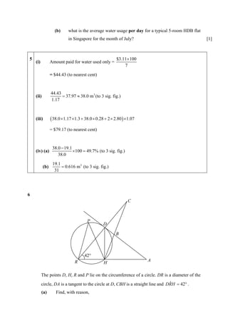 (b)     what is the average water usage per day for a typical 5-room HDB flat
                           in Singapore for the month of July?                                     [1]



5                                                       $3.11×100
    (i)          Amount paid for water used only =
                                                            7

                 = $44.43 (to nearest cent)



                 44.43
    (ii)               = 37.97 ≈ 38.0 m3 (to 3 sig. fig.)
                 1.17



    (iii)        ( 38.0 ×1.17 ×1.3 + 38.0 × 0.28 + 2 × 2.80 ) ×1.07
                 = $79.17 (to nearest cent)



                  38.0 − 19.1
    (iv) (a)                  ×100 = 49.7% (to 3 sig. fig.)
                     38.0

                  19.1
           (b)         = 0.616 m3 (to 3 sig. fig.)
                   31




6
                                                               C



                                      P
                                                D

                                                        B



                                     42°
                               R                                      A
                                                H

          The points D, H, R and P lie on the circumference of a circle. DR is a diameter of the
                                                                                  ˆ
          circle, DA is a tangent to the circle at D, CBH is a straight line and DRH = 42° .
          (a)       Find, with reason,
 