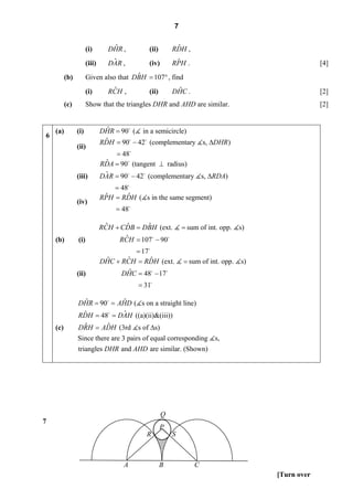 7


                      (i)        ˆ
                                DHR ,        (ii)        ˆ
                                                        RDH ,
                      (iii)      ˆ
                                DAR ,        (iv)        ˆ
                                                        RPH .                                      [4]
          (b)                          ˆ
                      Given also that DBH = 107° , find
                      (i)        ˆ
                                RCH ,        (ii)        ˆ
                                                        DHC .                                      [2]
          (c)         Show that the triangles DHR and AHD are similar.                             [2]


    (a)         (i)             ˆ
                              DHR = 90 ( in a semicircle)
6
                               ˆ
                              RDH = 90 − 42 (complementary s, ΔDHR)
                (ii)
                                  = 48
                               ˆ
                              RDA = 90 (tangent ⊥ radius)
                (iii)          ˆ
                              DAR = 90 − 42 (complementary s, ΔRDA)
                                  = 48
                               ˆ       ˆ
                              RPH = RDH ( s in the same segment)
                (iv)
                                  = 48

                               ˆ     ˆ     ˆ
                              RCH + CDB = DBH (ext.         = sum of int. opp.   s)
    (b)         (i)                  ˆ
                                   RCH = 107 − 90
                                        = 17
                               ˆ     ˆ       ˆ
                              DHC + RCH = RDH (ext.         = sum of int. opp.   s)
                (ii)                  ˆ
                                    DHC = 48 − 17
                                         = 31

                  ˆ         ˆ
                DHR = 90 = AHD ( s on a straight line)
                 ˆ          ˆ
                RDH = 48 = DAH ((a)(ii)&(iii))
    (c)          ˆ      ˆ
                DRH = ADH (3rd s of Δs)
                Since there are 3 pairs of equal corresponding         s,
                triangles DHR and AHD are similar. (Shown)




                                                    Q
7
                                                    P
                                            R           S



                                     A              B           C
                                                                                      [Turn over
 