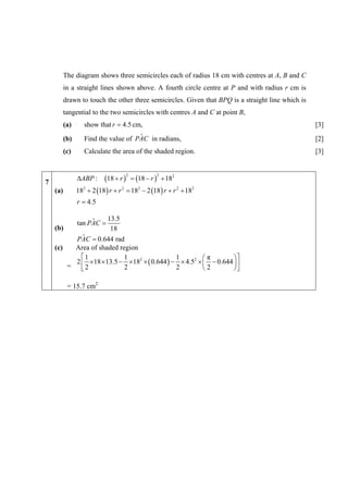 The diagram shows three semicircles each of radius 18 cm with centres at A, B and C
          in a straight lines shown above. A fourth circle centre at P and with radius r cm is
          drawn to touch the other three semicircles. Given that BPQ is a straight line which is
          tangential to the two semicircles with centres A and C at point B,
          (a)      show that r = 4.5 cm,                                                           [3]
          (b)                         ˆ
                   Find the value of PAC in radians,                                               [2]
          (c)      Calculate the area of the shaded region.                                        [3]


                           (18 + r ) = (18 − r ) + 182
                                     2            2
                ΔABP :
7
    (a)         182 + 2 (18 ) r + r 2 = 182 − 2 (18 ) r + r 2 + 182
                r = 4.5

               ˆ    13.5
          tan PAC =
    (b)              18
            ˆ
          PAC = 0.644 rad
    (c)  Area of shaded region
            ⎡1            1                 1         ⎛π        ⎞⎤
          2 ⎢ ×18 ×13.5 − ×182 × ( 0.644 ) − × 4.52 × ⎜ − 0.644 ⎟ ⎥
        = ⎣2              2                 2         ⎝2        ⎠⎦

           = 15.7 cm2
 