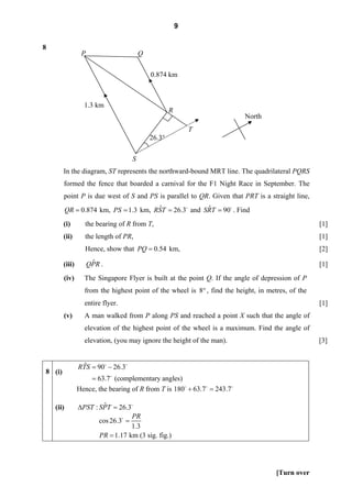9

8
                 P                       Q

                                             0.874 km



                  1.3 km
                                                     R
                                                                          North
                                                             T
                                             26.3°

                                     S
        In the diagram, ST represents the northward-bound MRT line. The quadrilateral PQRS
        formed the fence that boarded a carnival for the F1 Night Race in September. The
        point P is due west of S and PS is parallel to QR. Given that PRT is a straight line,
                                        ˆ              ˆ
           QR = 0.874 km, PS = 1.3 km, RST = 26.3 and SRT = 90 . Find
        (i)       the bearing of R from T,                                                         [1]
        (ii)      the length of PR,                                                                [1]
                  Hence, show that PQ = 0.54 km,                                                   [2]

        (iii)         ˆ
                     QPR .                                                                         [1]
        (iv)      The Singapore Flyer is built at the point Q. If the angle of depression of P
                  from the highest point of the wheel is 8° , find the height, in metres, of the
                  entire flyer.                                                                    [1]
        (v)       A man walked from P along PS and reached a point X such that the angle of
                  elevation of the highest point of the wheel is a maximum. Find the angle of
                  elevation, (you may ignore the height of the man).                               [3]


                  ˆ
                RTS = 90 − 26.3
8 (i)
                    = 63.7 (complementary angles)
                Hence, the bearing of R from T is 180 + 63.7 = 243.7

    (ii)                ˆ
                ΔPST : SPT = 26.3
                                   PR
                        cos 26.3 =
                                   1.3
                        PR = 1.17 km (3 sig. fig.)




                                                                                     [Turn over
 