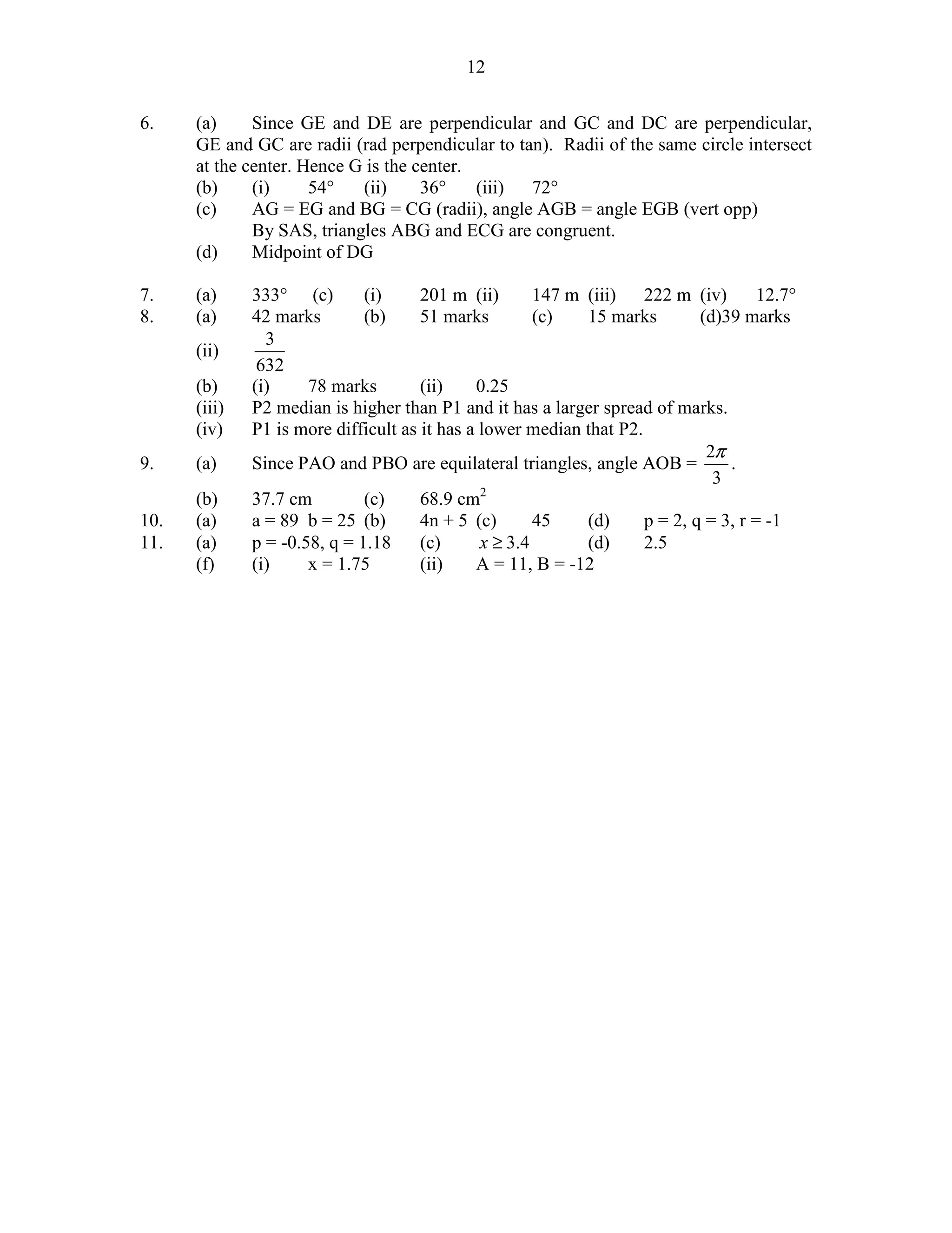 12


6.    (a)     Since GE and DE are perpendicular and GC and DC are perpendicular,
      GE and GC are radii (rad perpendicular to tan). Radii of the same circle intersect
      at the center. Hence G is the center.
      (b)     (i)     54°   (ii)     36°    (iii) 72°
      (c)     AG = EG and BG = CG (radii), angle AGB = angle EGB (vert opp)
              By SAS, triangles ABG and ECG are congruent.
      (d)     Midpoint of DG

7.    (a)     333° (c)        (i)     201 m (ii)       147 m (iii)   222 m (iv)       12.7°
8.    (a)     42 marks        (b)     51 marks         (c)   15 marks        (d)39 marks
                3
      (ii)
               632
      (b)     (i)     78 marks        (ii)    0.25
      (iii)   P2 median is higher than P1 and it has a larger spread of marks.
      (iv)    P1 is more difficult as it has a lower median that P2.
                                                                              2π
9.    (a)     Since PAO and PBO are equilateral triangles, angle AOB =           .
                                                                               3
      (b)     37.7 cm         (c)     68.9 cm2
10.   (a)     a = 89 b = 25 (b)       4n + 5 (c)       45    (d)     p = 2, q = 3, r = -1
11.   (a)     p = -0.58, q = 1.18     (c)      x ≥ 3.4       (d)     2.5
      (f)     (i)     x = 1.75        (ii)    A = 11, B = -12
 