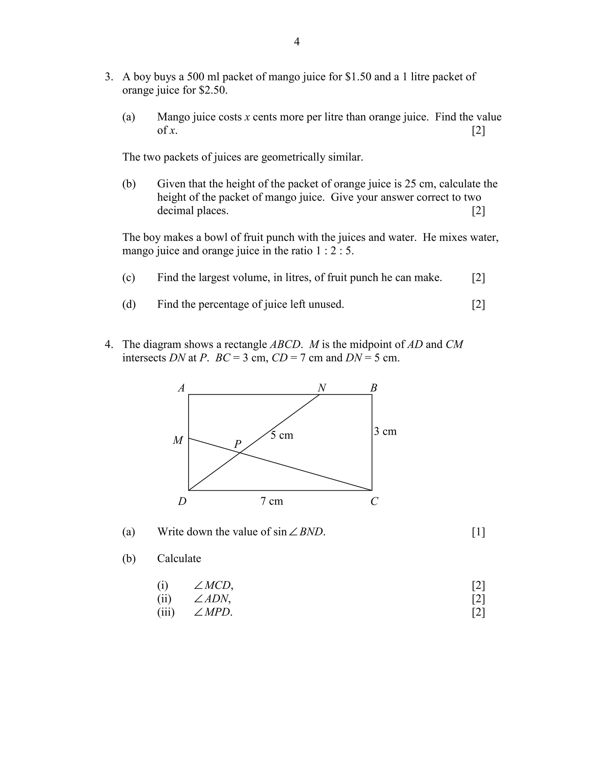 4


3. A boy buys a 500 ml packet of mango juice for $1.50 and a 1 litre packet of
   orange juice for $2.50.

   (a)     Mango juice costs x cents more per litre than orange juice. Find the value
           of x.                                                               [2]

   The two packets of juices are geometrically similar.

   (b)     Given that the height of the packet of orange juice is 25 cm, calculate the
           height of the packet of mango juice. Give your answer correct to two
           decimal places.                                                      [2]

   The boy makes a bowl of fruit punch with the juices and water. He mixes water,
   mango juice and orange juice in the ratio 1 : 2 : 5.

   (c)     Find the largest volume, in litres, of fruit punch he can make.      [2]

   (d)     Find the percentage of juice left unused.                            [2]


4. The diagram shows a rectangle ABCD. M is the midpoint of AD and CM
   intersects DN at P. BC = 3 cm, CD = 7 cm and DN = 5 cm.

                   A                            N         B



                                     5 cm                 3 cm
               M                P



                   D                7 cm                  C

   (a)     Write down the value of sin ∠ BND.                                   [1]

   (b)     Calculate

           (i)         ∠ MCD,                                                   [2]
           (ii)        ∠ ADN,                                                   [2]
           (iii)       ∠ MPD.                                                   [2]
 