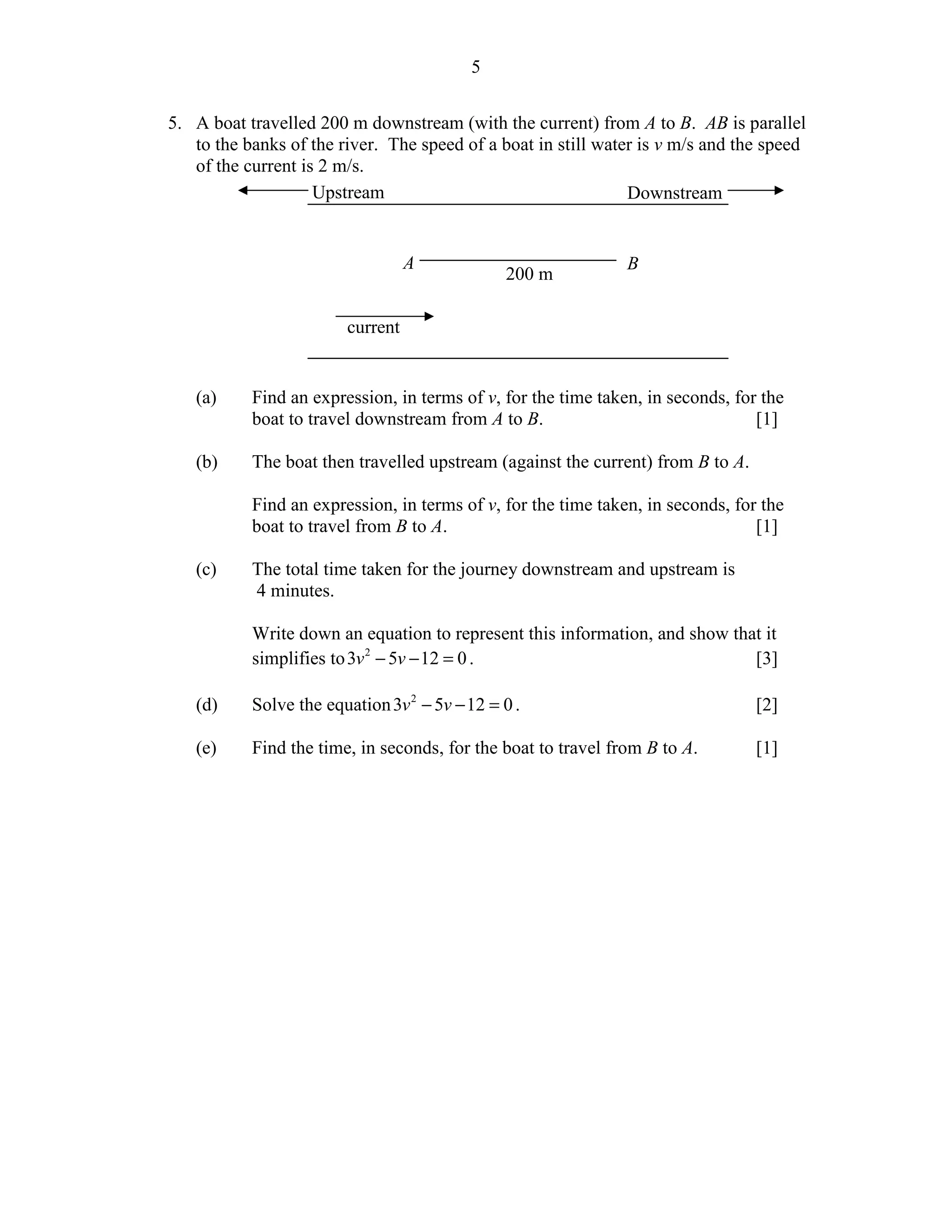 5


5. A boat travelled 200 m downstream (with the current) from A to B. AB is parallel
   to the banks of the river. The speed of a boat in still water is v m/s and the speed
   of the current is 2 m/s.
                    Upstream                                   Downstream


                                  A                            B
                                               200 m

                        current


   (a)     Find an expression, in terms of v, for the time taken, in seconds, for the
           boat to travel downstream from A to B.                                [1]

   (b)     The boat then travelled upstream (against the current) from B to A.

           Find an expression, in terms of v, for the time taken, in seconds, for the
           boat to travel from B to A.                                           [1]

   (c)     The total time taken for the journey downstream and upstream is
           4 minutes.

           Write down an equation to represent this information, and show that it
           simplifies to 3v 2 − 5v − 12 = 0 .                                [3]

   (d)     Solve the equation 3v 2 − 5v − 12 = 0 .                               [2]

   (e)     Find the time, in seconds, for the boat to travel from B to A.        [1]
 