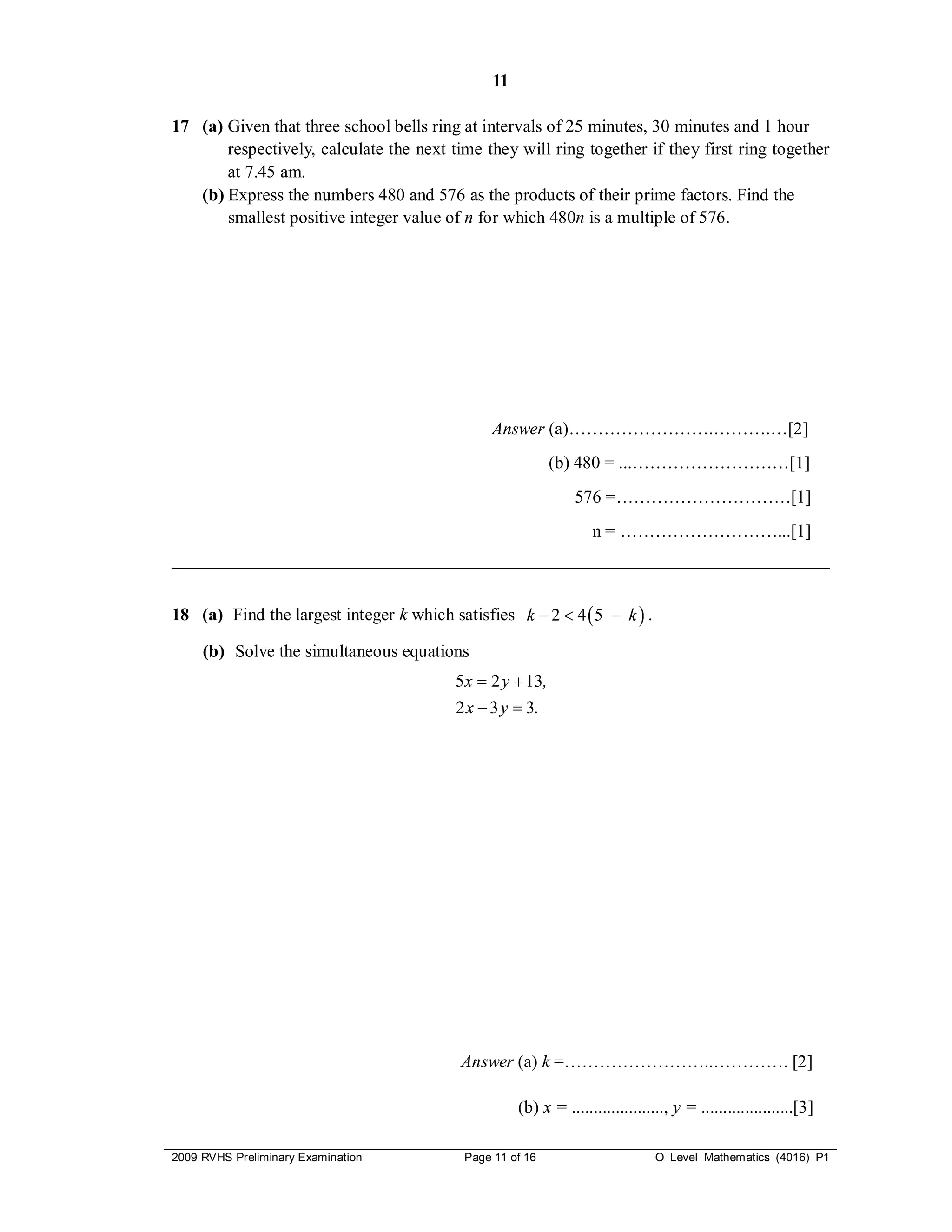 11

17 (a) Given that three school bells ring at intervals of 25 minutes, 30 minutes and 1 hour
       respectively, calculate the next time they will ring together if they first ring together
       at 7.45 am.
   (b) Express the numbers 480 and 576 as the products of their prime factors. Find the
       smallest positive integer value of n for which 480n is a multiple of 576.




                                                Answer (a)…………………….……….…[2]
                                                           (b) 480 = ...………………………[1]
                                                                576 =…………………………[1]
                                                                   n = ………………………...[1]
___________________________________________________________________________


18 (a) Find the largest integer k which satisfies k  2  4  5  k  .

     (b) Solve the simultaneous equations
                                         5 x  2 y  13,
                                         2 x  3 y  3.




                                          Answer (a) k =……………………..…………. [2]

                                                     (b) x = ....................., y = .....................[3]

2009 RVHS Preliminary Examination          Page 11 of 16                        O Level Mathematics (4016) P1
 