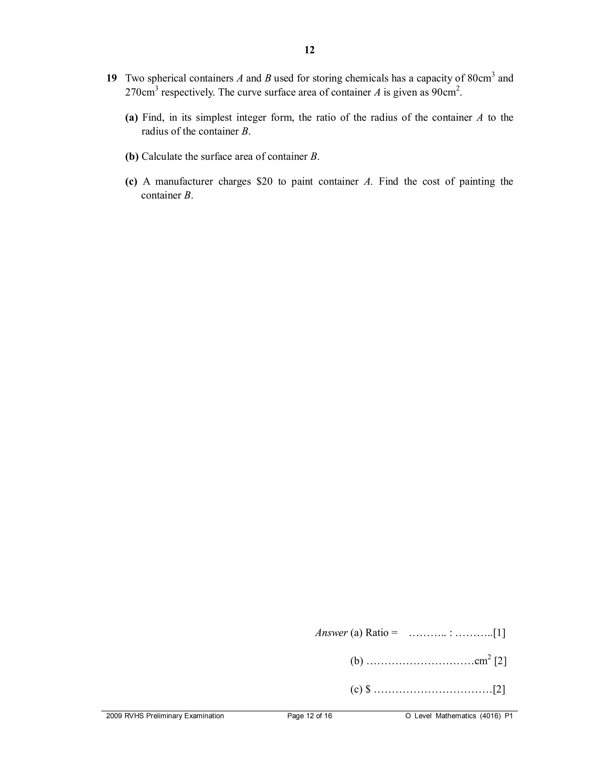 12

19 Two spherical containers A and B used for storing chemicals has a capacity of 80cm3 and
   270cm3 respectively. The curve surface area of container A is given as 90cm2.

     (a) Find, in its simplest integer form, the ratio of the radius of the container A to the
         radius of the container B.

     (b) Calculate the surface area of container B.

     (c) A manufacturer charges $20 to paint container A. Find the cost of painting the
         container B.




                                                    Answer (a) Ratio =   ……….. : ………..[1]

                                                           (b) …………………………cm2 [2]

                                                           (c) $ ……………………………[2]

2009 RVHS Preliminary Examination          Page 12 of 16                 O Level Mathematics (4016) P1
 