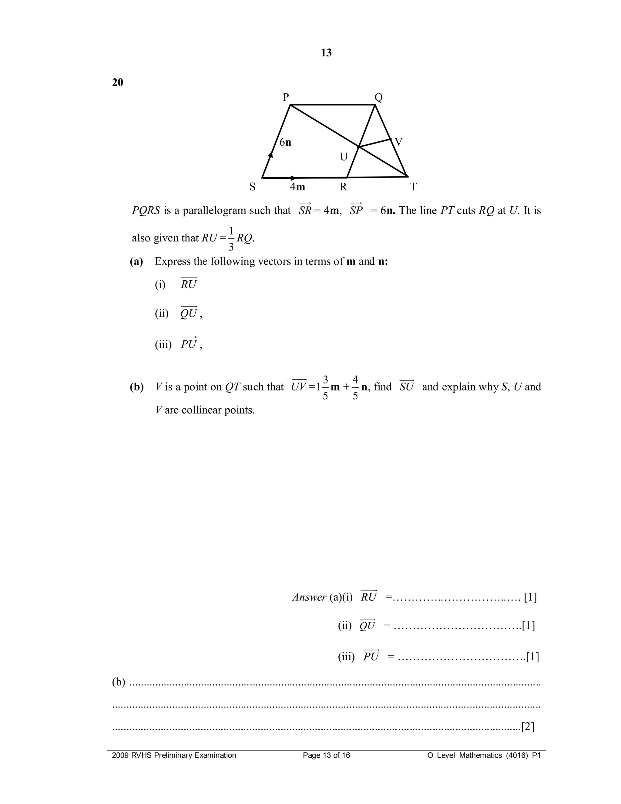 13

20
                                                           P                               Q


                                                          6n                                      V
                                                                               U

                                                S              4m              R                        T

      PQRS is a parallelogram such that SR = 4m, SP = 6n. The line PT cuts RQ at U. It is
                           1
       also given that RU = RQ.
                           3
      (a) Express the following vectors in terms of m and n:
                  
            (i) RU
                       
                          
              (ii)     QU ,

              (iii) PU ,


                                             3   4        
                                                            
      (b) V is a point on QT such that UV = 1 m + n, find SU and explain why S, U and
                                             5   5
          V are collinear points.




                                                                             
                                                               Answer (a)(i) RU =…………..……………..…. [1]
                                                                                      
                                                                                         
                                                                               (ii) QU = …………………………….[1]
                                                                                    
                                                                              (iii) PU = …………………………….[1]

(b) ................................................................................................................................................
......................................................................................................................................................
...............................................................................................................................................[2]

2009 RVHS Preliminary Examination                                 Page 13 of 16                               O Level Mathematics (4016) P1
 