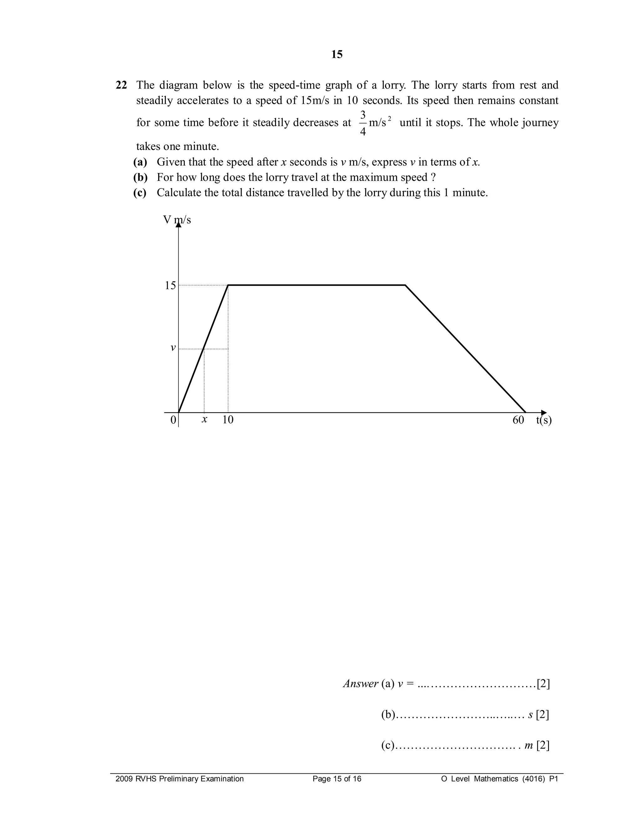 15

22 The diagram below is the speed-time graph of a lorry. The lorry starts from rest and
    steadily accelerates to a speed of 15m/s in 10 seconds. Its speed then remains constant
                                                    3
    for some time before it steadily decreases at     m/s 2 until it stops. The whole journey
                                                    4
    takes one minute.
   (a) Given that the speed after x seconds is v m/s, express v in terms of x.
   (b) For how long does the lorry travel at the maximum speed ?
   (c) Calculate the total distance travelled by the lorry during this 1 minute.

            V m/s




            15




              v




              0       x    10                                                        60    t(s)




                                                  Answer (a) v = ….………………………[2]

                                                         (b)……………………..…..… s [2]

                                                         (c)…………………………. . m [2]

2009 RVHS Preliminary Examination        Page 15 of 16              O Level Mathematics (4016) P1
 