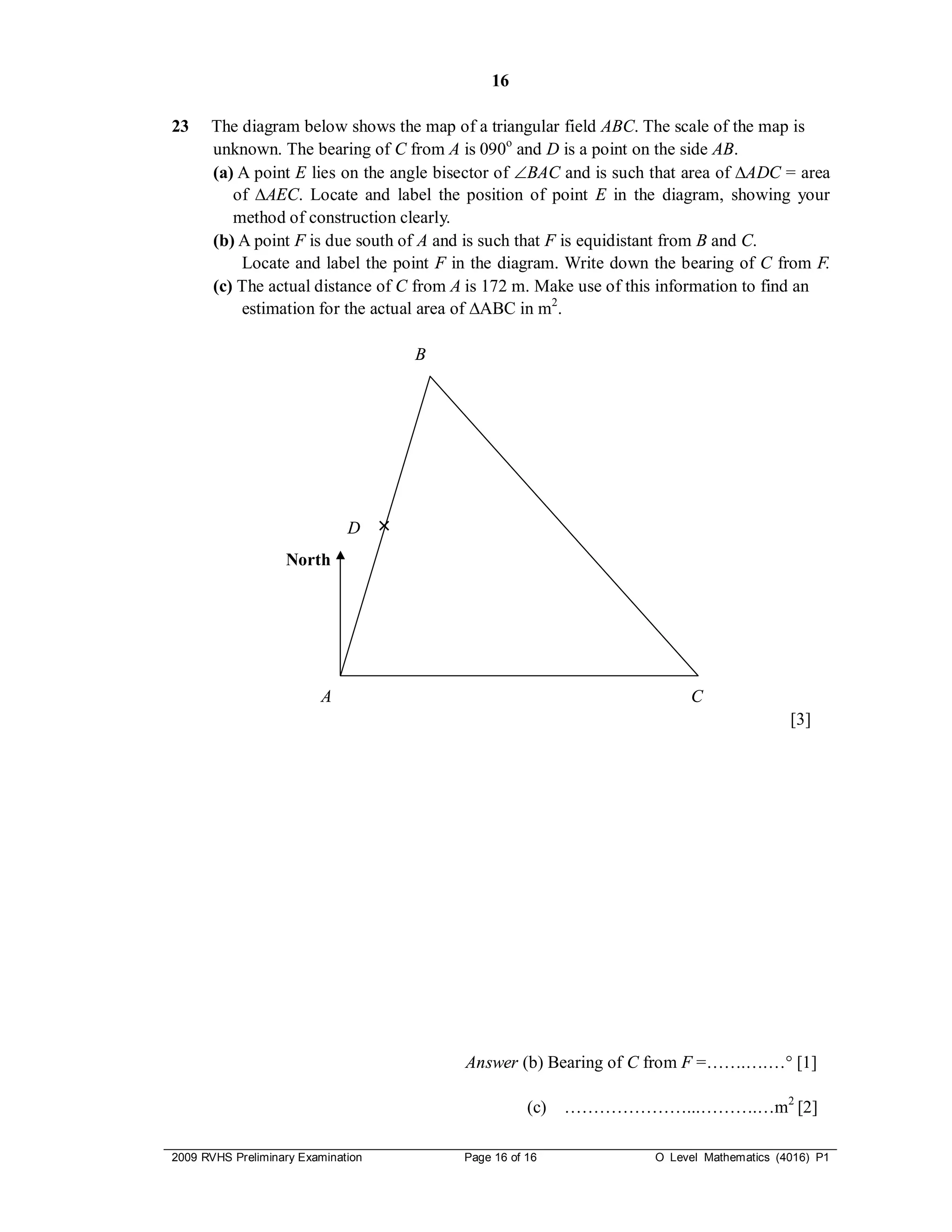 16

23    The diagram below shows the map of a triangular field ABC. The scale of the map is
      unknown. The bearing of C from A is 090o and D is a point on the side AB.
      (a) A point E lies on the angle bisector of BAC and is such that area of ∆ADC = area
         of ∆AEC. Locate and label the position of point E in the diagram, showing your
         method of construction clearly.
      (b) A point F is due south of A and is such that F is equidistant from B and C.
          Locate and label the point F in the diagram. Write down the bearing of C from F.
      (c) The actual distance of C from A is 172 m. Make use of this information to find an
          estimation for the actual area of ∆ABC in m2.

                                        B




                              D     ×
                   North




                         A                                               C
                                                                                          [3]




                                            Answer (b) Bearing of C from F =…….….… [1]

                                                       (c)   …………………...……….…m2 [2]

2009 RVHS Preliminary Examination           Page 16 of 16           O Level Mathematics (4016) P1
 