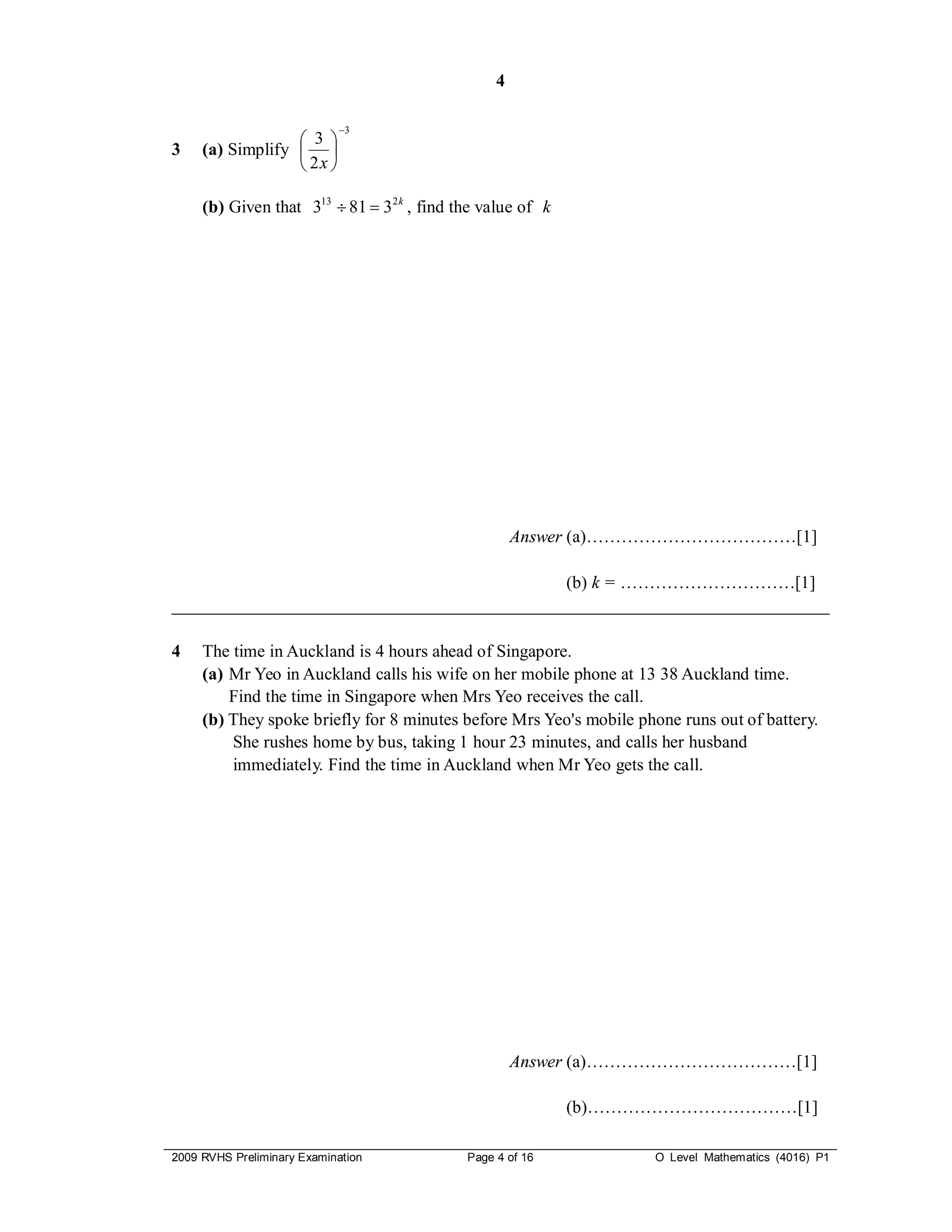 4

                            3
                   3 
3    (a) Simplify  
                   2x 

     (b) Given that 313  81  3 2 k , find the value of k




                                                      Answer (a)………………………………[1]

                                             (b) k = …………………………[1]
___________________________________________________________________________

4    The time in Auckland is 4 hours ahead of Singapore.
     (a) Mr Yeo in Auckland calls his wife on her mobile phone at 13 38 Auckland time.
         Find the time in Singapore when Mrs Yeo receives the call.
     (b) They spoke briefly for 8 minutes before Mrs Yeo's mobile phone runs out of battery.
         She rushes home by bus, taking 1 hour 23 minutes, and calls her husband
         immediately. Find the time in Auckland when Mr Yeo gets the call.




                                                      Answer (a)………………………………[1]

                                                             (b)………………………………[1]

2009 RVHS Preliminary Examination            Page 4 of 16           O Level Mathematics (4016) P1
 