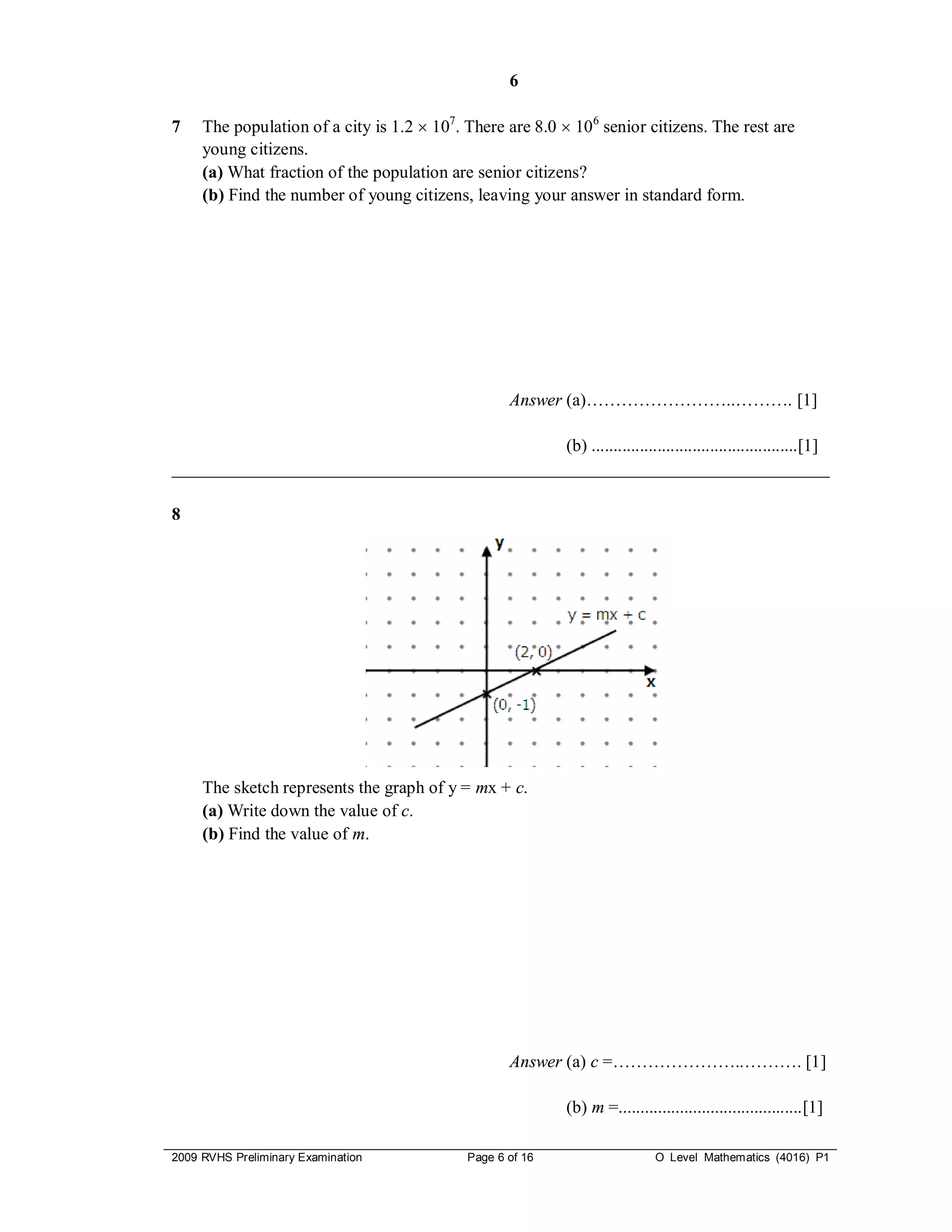 6

7    The population of a city is 1.2  107. There are 8.0  10 6 senior citizens. The rest are
     young citizens.
     (a) What fraction of the population are senior citizens?
     (b) Find the number of young citizens, leaving your answer in standard form.




                                                   Answer (a)……………………..………. [1]

                                             (b) ...............................................[1]
___________________________________________________________________________

8




     The sketch represents the graph of y = mx + c.
     (a) Write down the value of c.
     (b) Find the value of m.




                                                   Answer (a) c =…………………..………. [1]

                                                           (b) m =..........................................[1]

2009 RVHS Preliminary Examination           Page 6 of 16                     O Level Mathematics (4016) P1
 