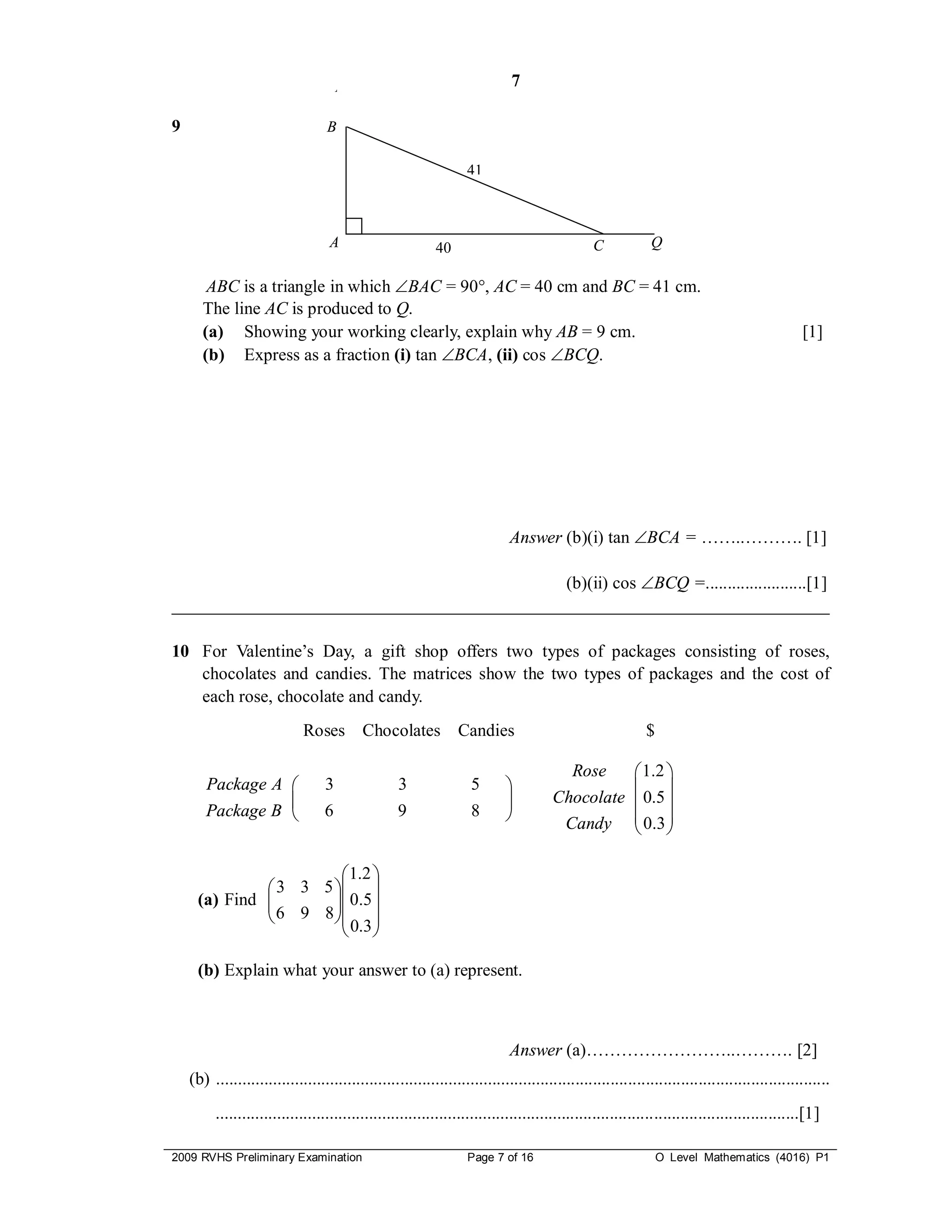 P                                     7

9                                 B

                                                                  41



                                   A                       40                                 C            Q

        ABC is a triangle in which BAC = 90, AC = 40 cm and BC = 41 cm.
       The line AC is produced to Q.
       (a) Showing your working clearly, explain why AB = 9 cm.                                                                              [1]
       (b) Express as a fraction (i) tan BCA, (ii) cos BCQ.




                                                                            Answer (b)(i) tan BCA = ……..………. [1]

                                             (b)(ii) cos BCQ =.......................[1]
___________________________________________________________________________

10 For Valentine’s Day, a gift shop offers two types of packages consisting of roses,
   chocolates and candies. The matrices show the two types of packages and the cost of
   each rose, chocolate and candy.
                             Roses Chocolates Candies                                                     $

                                                                                          Rose  1.2 
       Package A                 3               3                5                           
                                                                                   Chocolate  0.5 
       Package B                 6               9                8                 Candy  0.3 
                                                                                                

                         1.2 
               3 3 5  
     (a) Find 
               6 9 8  0 . 5 
                      
                      
                         0.3 

     (b) Explain what your answer to (a) represent.



                                                                            Answer (a)……………………..………. [2]
    (b) ............................................................................................................................................
         .....................................................................................................................................[1]

2009 RVHS Preliminary Examination                                 Page 7 of 16                                O Level Mathematics (4016) P1
 