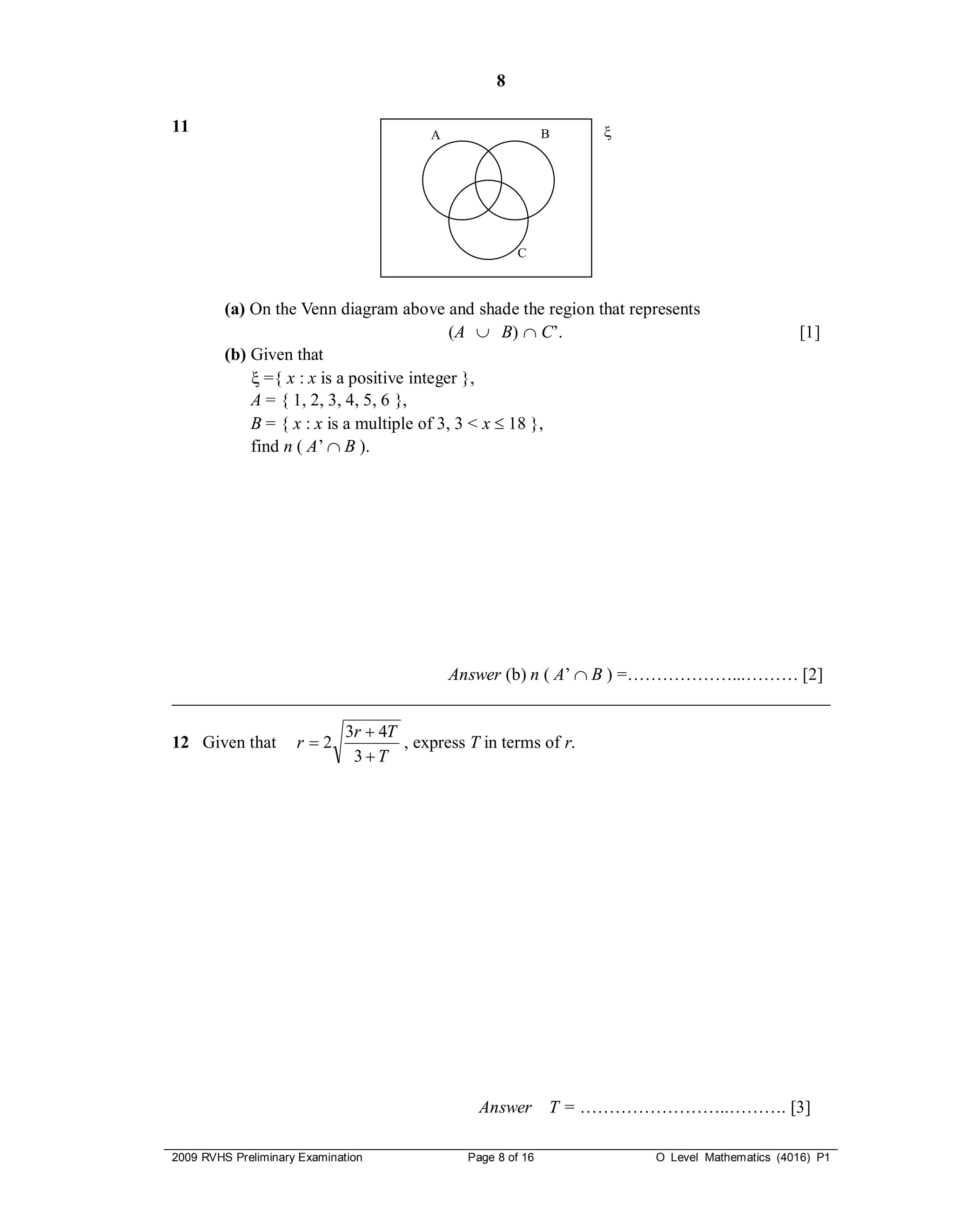 8

11                                        A                    B   




                                                         C



         (a) On the Venn diagram above and shade the region that represents
                                            (A  B)  C’.                                     [1]
         (b) Given that
              ={ x : x is a positive integer },
             A = { 1, 2, 3, 4, 5, 6 },
             B = { x : x is a multiple of 3, 3 < x  18 },
             find n ( A’  B ).




                               Answer (b) n ( A’  B ) =………………...……… [2]
___________________________________________________________________________

                              3r  4T
12 Given that        r2              , express T in terms of r.
                               3T




                                                  Answer T = ……………………..………. [3]

2009 RVHS Preliminary Examination               Page 8 of 16           O Level Mathematics (4016) P1
 
