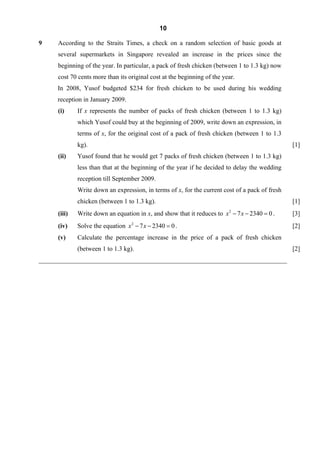 10

9     According to the Straits Times, a check on a random selection of basic goods at
     several supermarkets in Singapore revealed an increase in the prices since the
     beginning of the year. In particular, a pack of fresh chicken (between 1 to 1.3 kg) now
     cost 70 cents more than its original cost at the beginning of the year.
     In 2008, Yusof budgeted $234 for fresh chicken to be used during his wedding
     reception in January 2009.
      (i)     If x represents the number of packs of fresh chicken (between 1 to 1.3 kg)
              which Yusof could buy at the beginning of 2009, write down an expression, in
              terms of x, for the original cost of a pack of fresh chicken (between 1 to 1.3
              kg).                                                                               [1]
      (ii)    Yusof found that he would get 7 packs of fresh chicken (between 1 to 1.3 kg)
              less than that at the beginning of the year if he decided to delay the wedding
              reception till September 2009.
              Write down an expression, in terms of x, for the current cost of a pack of fresh
              chicken (between 1 to 1.3 kg).                                                     [1]
      (iii)   Write down an equation in x, and show that it reduces to x 2 − 7 x − 2340 = 0 .    [3]
      (iv)    Solve the equation x 2 − 7 x − 2340 = 0 .                                          [2]
      (v)     Calculate the percentage increase in the price of a pack of fresh chicken
              (between 1 to 1.3 kg).                                                             [2]
_____________________________________________________________________________
 