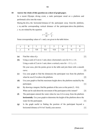 11

10   Answer the whole of this question on a sheet of graph paper.
      In a recent Olympic diving event, a male participant stood on a platform and
      performed a dive into the water.
     During the dive, the horizontal distance of the participant away from the platform,
      x m, and the corresponding vertical distance of the participant above the platform,
      y m, are related by the equation
                                                  13    x2
                                             y=      x−    .
                                                  10    2
     Some corresponding values of x and y are given in the table below.


           x            0       1             2                3    4           5           6
           y            0       0.8           0.6         −0.6     −2.8        −6           p


     (a)       Find the value of p.                                                               [1]
     (b)       Using a scale of 2 cm to 1 unit, draw a horizontal x-axis for 0 ≤ x ≤ 6 .
               Using a scale of 2 cm to 1 unit, draw a vertical y-axis for − 11 ≤ y ≤ 1 .
               On your axes, plot the points given in the table and join them with a smooth
               curve.                                                                             [3]
     (c)       Use your graph to find the distance(s) the participant was from the platform
               when he was 0.5 m above the platform.                                              [2]
     (d)       Use your graph to find the maximum height above the platform reached by the
               participant.                                                                       [1]
     (e)       By drawing a tangent, find the gradient of the curve at the point (3, −0.6).
               What can be said about the movement of the participant at this instant?            [3]
     (f)       The participant entered the water when he was 4.4 m away from the platform
               horizontally. Use your graph to determine the height of the platform above the
               water for this participant.                                                        [1]
     (g)       Is the graph useful in finding the position of the participant beyond a
               horizontal distance of 4.4 m? Justify your answer.                                 [1]

________________________________________________________________________________




                                                                                     [Turn over
 