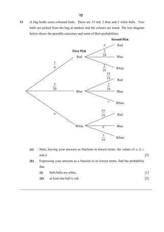 12

11    A bag holds some coloured balls. There are 15 red, 3 blue and 2 white balls. Two
      balls are picked from the bag at random and the colours are noted. The tree diagram
      below shows the possible outcomes and some of their probabilities.
                                                                      Second Pick
                                                             b           Red
                                         First Pick          3
                                              Red           19           Blue
                         3
                         4                                   2
                                                                        White
                                                            19
                                                                 15
                                                                 19      Red
                         3                                        2
                        20                                       19
                                            Blue                         Blue

                                                                 c
                                                                        White

                                                           15
                         a                                               Red
                                                           19


                                           White            d            Blue

                                                            1
                                                                        White
                                                           19

      (a)    State, leaving your answers as fractions in lowest terms, the values of a, b, c
             and d.                                                                            [2]
      (b)    Expressing your answers as a fraction in its lowest terms, find the probability
             that
             (i)      both balls are white,                                                    [1]
             (ii)     at least one ball is red.                                                [2]

________________________________________________________________________________
 