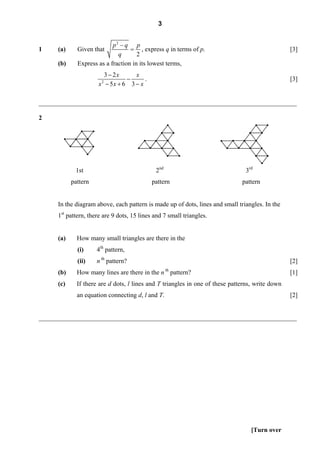 3


                            p2 − q p
1     (a)     Given that           = , express q in terms of p.                                   [3]
                              q       2
      (b)     Express as a fraction in its lowest terms,
                        3 − 2x     x
                                −      .                                                          [3]
                      x − 5x + 6 3 − x
                        2




________________________________________________________________________________

2




             1st                             2nd                                3rd
            pattern                         pattern                            pattern


     In the diagram above, each pattern is made up of dots, lines and small triangles. In the
     1st pattern, there are 9 dots, 15 lines and 7 small triangles.


      (a)     How many small triangles are there in the
              (i)     4th pattern,
              (ii)    n th pattern?                                                               [2]
      (b)     How many lines are there in the n th pattern?                                       [1]
      (c)     If there are d dots, l lines and T triangles in one of these patterns, write down
              an equation connecting d, l and T.                                                  [2]


________________________________________________________________________________




                                                                                   [Turn over
 