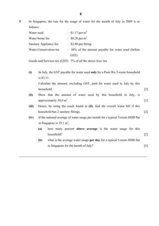 6

5    In Singapore, the rate for the usage of water for the month of July in 2009 is as
     follows:
     Water used                     : $1.17 per m3
     Water borne fee                : $0.28 per m3
     Sanitary Appliance fee         : $2.80 per fitting
     Water Conservation tax         : 30% of the amount payable for water used (before
                                        GST)
     Goods and Services tax (GST): 7% of all the above fees/ tax


     (i)     In July, the GST payable for water used only by a Pasir Ris 5-room household
             is $3.11.
             Calculate the amount, excluding GST, paid for water used in July by this
             household.                                                                       [2]
     (ii)    Show that the amount of water used by this household in July, is
             approximately 38.0 m3.                                                           [1]
     (iii)   Hence, by using the result found in (ii), find the overall water bill if this
             household has 2 sanitary fittings.                                               [2]
     (iv)    If the national average of water usage per month for a typical 5-room HDB flat
             in Singapore is 19.1 m3,
             (a)    how many percent above average is the water usage for this
                    household?                                                                [2]
             (b)    what is the average water usage per day for a typical 5-room HDB flat
                    in Singapore for the month of July?                                       [1]

________________________________________________________________________________
 