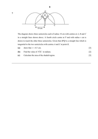 8

                                       Q
7
                                       P
                                  R        S



                          A            B           C
                              18 cm

      The diagram shows three semicircles each of radius 18 cm with centres at A, B and C
     in a straight lines shown above. A fourth circle centre at P and with radius r cm is
     drawn to touch the other three semicircles. Given that BPQ is a straight line which is
     tangential to the two semicircles with centres A and C at point B,
     (a)     show that r = 4.5 cm.                                                            [3]
     (b)                        ˆ
             Find the value of PAC in radians.                                                [2]
     (c)     Calculate the area of the shaded region.                                         [3]


________________________________________________________________________________
 