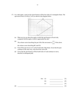 12




17) In a video game, a spot on the screen bounces off the four sides of a rectangular frame. The
    spot moves from A to B to C to D, as shown in the diagram below.




     (a)   What can you say about the angle at which the spot bounces off each side,
           compared with the angle at which it approached the side?
     (b)                                                               3
           The column vector describing the part AB of the movement is   . Write down
                                                                       2
           the column vector describing BC and CD.
     (c)   From D the spot moves to E on the fourth side of the frame. Given that the spot
           continues in the same way, write down the vector DE.
     (d) Given that the spot bounces off the fourth side at E and continues to move,
         describe its subsequent path.




                                                    Ans: (a)        ___________________        [1]
                                                           (b)      ___________________        [2]
                                                           (c)      ___________________        [1]
     (d) __________________________________________________________________                    [1]
 