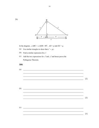14




20)                                           B



                                    x                            y



                             A                                             C
                                        p    D               q
                                                       z


      In the diagram, ABC  ADB  90 0 , AD = p and DC = q.
      (a)    Use similar triangles to show that x 2  pz .
      (b) Find a similar expression for y 2 .

      (c)    Add the two expressions for x 2 and y 2 and hence prove the
             Pythagoras Theorem.

      Ans:

      (a)    __________________________________________________________________
             __________________________________________________________________
             __________________________________________________________________
             __________________________________________________________________   [2]




      (b) __________________________________________________________________
             __________________________________________________________________
             __________________________________________________________________
             __________________________________________________________________   [2]




      (c)    __________________________________________________________________
             __________________________________________________________________
             __________________________________________________________________   [1]
 