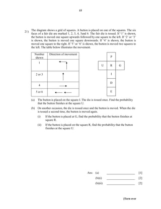 15




21) The diagram shows a grid of squares. A button is placed on one of the squares. The six
    faces of a fair die are marked 1, 2, 3, 4, 5and 6. The fair die is tossed. If ‘1’ is shown,
    the button is moved one square upwards followed by one square to the left. If ‘2’ or ‘3’
    is shown, the button is moved one square downwards. If ‘4’ is shown, the button is
    moved one square to the right. If ’5’ or ‘6’ is shown, the button is moved two squares to
    the left. The table below illustrates the movement.

        Number         Direction of movement
        shown                                                                 P

             1
                                                                       U      R       G


           2 or 3                                                             I

                                                                              D
             4

           5 or 6                                                             E

     (a)    The button is placed on the square I. The die is tossed once. Find the probability
            that the button finishes at the square U.
     (b) On another occasion, the die is tossed once and the button is moved. When the die
         is tossed a second time, the button is moved again.
            (i)     If the button is placed at G, find the probability that the button finishes at
                    square R.
            (ii)    If the button is placed on the square R, find the probability that the button
                    finishes at the square U.




                                                         Ans: (a)          ___________________         [1]
                                                                 (b)(i)    ___________________         [2]
                                                                 (b)(ii)   ___________________         [2]




                                                                                          [Turn over
 