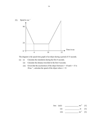 16




22)    Speed in ms 1


            80




            24


                                                                               Time in sec
            0
                            4                   10                  15

      The diagram is the speed-time graph of an object during a period of 15 seconds.
      (a)   (i)     Calculate the retardation during the first 4 seconds.
            (ii)    Calculate the distance travelled in the first 4 seconds.
            (iii)   Given that the acceleration of the object between t = 10 and t = 15 is
                    20 ms 2 , calculate the speed of the object when t = 15.




                                                         Ans: (a)(i)        _______________ ms-2   [1]
                                                                (a)(ii)     ________________ m     [1]
                                                                (a)(iii)    _______________ ms-1   [1]
 