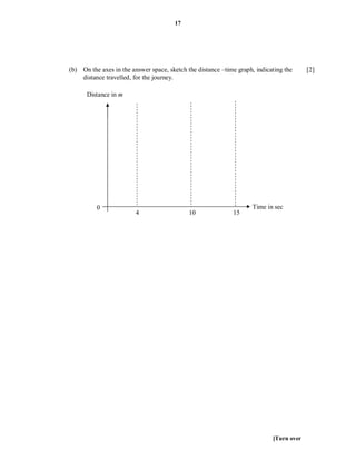 17




(b) On the axes in the answer space, sketch the distance –time graph, indicating the     [2]
    distance travelled, for the journey.

      Distance in m




          0                                                          Time in sec
                         4                   10              15




                                                                            [Turn over
 