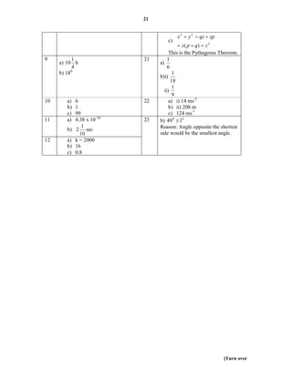 21


                                          x 2  y 2  qz  zp
                                     c)
                                            z( p  q)  z 2
                                       This is the Pythagoras Theorem.
9          1                 21       1
     a) 10 h                      a)
            4                         6
     b) 18 0                             1
                                  b)i)
                                        18
                                         1
                                    ii)
                                         9
10      a)   6               22        a) i) 14 ms-2
        b)   1                         b) ii) 208 m
        c)   99                        c) 124 ms-1
11      a)   4.38 x 10 -10   23   b) 49 0  10
                1                 Reason: Angle opposite the shortest
        b)   2 sec
               10                 side would be the smallest angle.
12      a)   k = 2000
        b)   16
        c)   0.8




                                                                [Turn over
 
