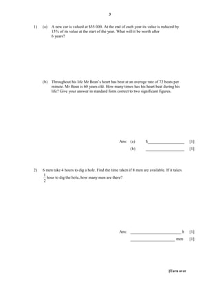3


1)   (a)   A new car is valued at $55 000. At the end of each year its value is reduced by
           15% of its value at the start of the year. What will it be worth after
           6 years?




     (b) Throughout his life Mr Bean’s heart has beat at an average rate of 72 beats per
         minute. Mr Bean is 60 years old. How many times has his heart beat during his
         life? Give your answer in standard form correct to two significant figures.




                                                      Ans: (a)         $__________________        [1]
                                                             (b)       ___________________        [1]




2)   6 men take 4 hours to dig a hole. Find the time taken if 8 men are available. If it takes
     1
        hour to dig the hole, how many men are there?
      2




                                                      Ans: _________________________ h            [1]
                                                             ______________________ men           [1]




                                                                                     [Turn over
 